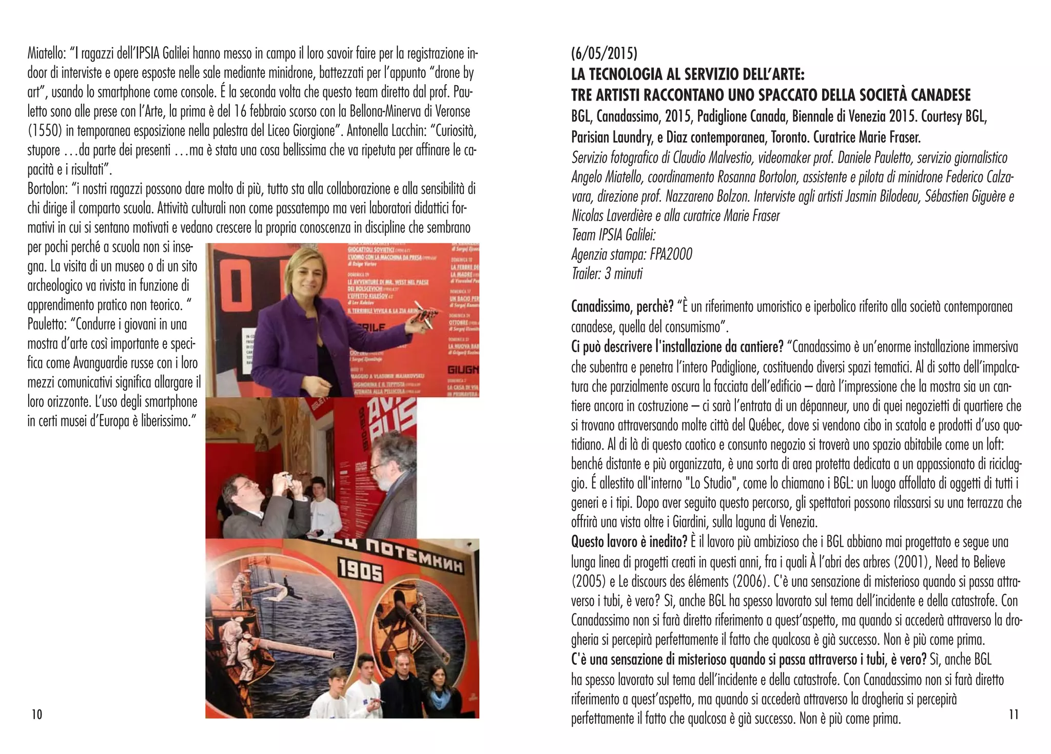 (6/05/2015)
LA TECNOLOGIA AL SERVIZIO DELL’ARTE:
TRE ARTISTI RACCONTANO UNO SPACCATO DELLA SOCIETÀ CANADESE
BGL, Canadassimo, 2015, Padiglione Canada, Biennale di Venezia 2015. Courtesy BGL,
Parisian Laundry, e Diaz contemporanea, Toronto. Curatrice Marie Fraser.
Servizio fotografico di Claudio Malvestio, videomaker prof. Daniele Pauletto, servizio giornalistico
Angelo Miatello, coordinamento Rosanna Bortolon, assistente e pilota di minidrone Federico Calza-
vara, direzione prof. Nazzareno Bolzon. Interviste agli artisti Jasmin Bilodeau, Sébastien Giguère e
Nicolas Laverdière e alla curatrice Marie Fraser
Team IPSIA Galilei:
Agenzia stampa: FPA2000
Trailer: 3 minuti
Canadissimo, perchè? “È un riferimento umoristico e iperbolico riferito alla società contemporanea
canadese, quella del consumismo”.
Ci può descrivere l'installazione da cantiere? “Canadassimo è un’enorme installazione immersiva
che subentra e penetra l’intero Padiglione, costituendo diversi spazi tematici. Al di sotto dell’impalca-
tura che parzialmente oscura la facciata dell’edificio – darà l’impressione che la mostra sia un can-
tiere ancora in costruzione – ci sarà l’entrata di un dépanneur, uno di quei negozietti di quartiere che
si trovano attraversando molte città del Québec, dove si vendono cibo in scatola e prodotti d’uso quo-
tidiano. Al di là di questo caotico e consunto negozio si troverà uno spazio abitabile come un loft:
benché distante e più organizzata, è una sorta di area protetta dedicata a un appassionato di riciclag-
gio. É allestito all'interno "Lo Studio", come lo chiamano i BGL: un luogo affollato di oggetti di tutti i
generi e i tipi. Dopo aver seguito questo percorso, gli spettatori possono rilassarsi su una terrazza che
offrirà una vista oltre i Giardini, sulla laguna di Venezia.
Questo lavoro è inedito? È il lavoro più ambizioso che i BGL abbiano mai progettato e segue una
lunga linea di progetti creati in questi anni, fra i quali À l’abri des arbres (2001), Need to Believe
(2005) e Le discours des éléments (2006). C'è una sensazione di misterioso quando si passa attra-
verso i tubi, è vero? Sì, anche BGL ha spesso lavorato sul tema dell’incidente e della catastrofe. Con
Canadassimo non si farà diretto riferimento a quest’aspetto, ma quando si accederà attraverso la dro-
gheria si percepirà perfettamente il fatto che qualcosa è già successo. Non è più come prima.
C'è una sensazione di misterioso quando si passa attraverso i tubi, è vero? Sì, anche BGL
ha spesso lavorato sul tema dell’incidente e della catastrofe. Con Canadassimo non si farà diretto
riferimento a quest’aspetto, ma quando si accederà attraverso la drogheria si percepirà
perfettamente il fatto che qualcosa è già successo. Non è più come prima.
Miatello: “I ragazzi dell’IPSIA Galilei hanno messo in campo il loro savoir faire per la registrazione in-
door di interviste e opere esposte nelle sale mediante minidrone, battezzati per l’appunto “drone by
art”, usando lo smartphone come console. É la seconda volta che questo team diretto dal prof. Pau-
letto sono alle prese con l’Arte, la prima è del 16 febbraio scorso con la Bellona-Minerva di Veronse
(1550) in temporanea esposizione nella palestra del Liceo Giorgione”. Antonella Lacchin: “Curiosità,
stupore …da parte dei presenti …ma è stata una cosa bellissima che va ripetuta per affinare le ca-
pacità e i risultati”.
Bortolon: “i nostri ragazzi possono dare molto di più, tutto sta alla collaborazione e alla sensibilità di
chi dirige il comparto scuola. Attività culturali non come passatempo ma veri laboratori didattici for-
mativi in cui si sentano motivati e vedano crescere la propria conoscenza in discipline che sembrano
per pochi perché a scuola non si inse-
gna. La visita di un museo o di un sito
archeologico va rivista in funzione di
apprendimento pratico non teorico. “
Pauletto: “Condurre i giovani in una
mostra d’arte così importante e speci-
fica come Avanguardie russe con i loro
mezzi comunicativi significa allargare il
loro orizzonte. L’uso degli smartphone
in certi musei d’Europa è liberissimo.”
1110
 