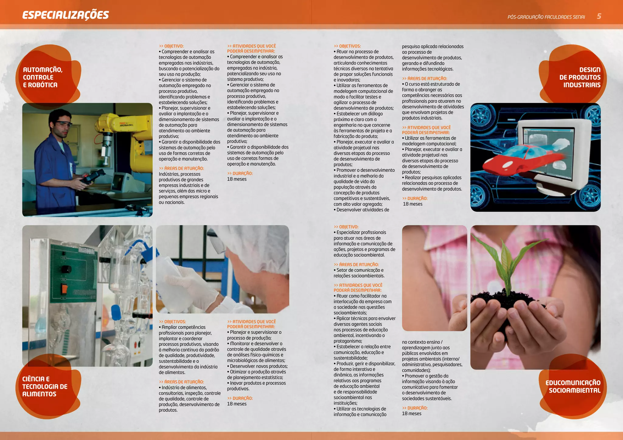 ESPECIALIZAÇÕES                                                                                                                                                  PóS-GRADuAçãO FACulDADES SENAI   5


                  >> OBJETIVO:                       >> ATIVIDADES QUE VOCÊ             >> OBJETIVOS:                         pesquisa aplicada relacionadas
                  • Compreender e analisar as        PODERÁ DESEMPENHAR:                • Atuar no processo de                ao processo de
                  tecnologias de automação           • Compreender e analisar as        desenvolvimento de produtos,          desenvolvimento de produtos,
                  empregadas nas indústrias,         tecnologias de automação,          articulando conhecimentos             gerando e difundindo
                  buscando a potencialização do      empregadas na indústria,           técnicos diversos na tentativa
auTomaÇÃo,                                           potencializando seu uso no
                                                                                                                              informações tecnológicas.                                    desiGn
                  seu uso na produção;                                                  de propor soluções funcionais
conTrole          • Gerenciar o sistema de           sistema produtivo;                 e inovadoras;                         >> ÁREAS DE ATUAÇÃO:                                   de produTos
e roBÓTica        automação empregado no             • Gerenciar o sistema de           • Utilizar as ferramentas de          • O curso está estruturado de                           indusTriais
                  processo produtivo,                automação empregado no             modelagem computacional de            forma a abranger as
                  identificando problemas e          processo produtivo,                modo a facilitar testes e             competências necessárias aos
                  estabelecendo soluções;            identificando problemas e          agilizar o processo de                profissionais para atuarem no
                  • Planejar, supervisionar e        estabelecendo soluções;            desenvolvimento de produtos;          desenvolvimento de atividades
                  avaliar a implantação e o          • Planejar, supervisionar e        • Estabelecer um diálogo              que envolvam projetos de
                  dimensionamento de sistemas        avaliar a implantação e o          próximo e claro com a                 produtos industriais.
                  de automação para                  dimensionamento de sistemas        engenharia no que concerne
                                                                                                                              >> ATIVIDADES QUE VOCÊ
                  atendimento ao ambiente            de automação para                  às ferramentas de projeto e a         PODERÁ DESEMPENHAR:
                  produtivo;                         atendimento ao ambiente            fabricação do produto;                • Utilizar as ferramentas de
                  • Garantir a disponibilidade dos   produtivo;                         • Planejar, executar e avaliar a      modelagem computacional;
                  sistemas de automação pelo         • Garantir a disponibilidade dos   atividade projetual nas               • Planejar, executar e avaliar a
                  uso de formas corretas de          sistemas de automação pelo         diversas etapas do processo           atividade projetual nas
                  operação e manutenção.             uso de corretas formas de          de desenvolvimento de                 diversas etapas do processo
                                                     operação e manutenção.             produtos;
                  >> ÁREAS DE ATUAÇÃO:                                                                                        de desenvolvimento de
                                                                                        • Promover o desenvolvimento          produtos;
                  Indústrias, processos              >> DURAÇÃO:
                                                                                        industrial e a melhoria da            • Realizar pesquisas aplicadas
                  produtivos de grandes              18 meses
                                                                                        qualidade de vida da                  relacionadas ao processo de
                  empresas industriais e de                                             população através da
                  serviços, além das micro e                                                                                  desenvolvimento de produtos.
                                                                                        concepção de produtos
                  pequenas empresas regionais                                           competitivos e sustentáveis,          >> DURAÇÃO:
                  ou nacionais.                                                         com alto valor agregado;              18 meses
                                                                                        • Desenvolver atividades de


                                                                                        >> OBJETIVO:
                                                                                        • Especializar profissionais
                                                                                        para atuar nas áreas de
                                                                                        informação e comunicação de
                                                                                        ações, projetos e programas de
                                                                                        educação socioambiental.

                                                                                        >> ÁREAS DE ATUAÇÃO:
                                                                                        • Setor de comunicação e
                                                                                        relações socioambientais.

                                                                                        >> ATIVIDADES QUE VOCÊ
                                                                                        PODERÁ DESEMPENHAR:
                                                                                        • Atuar como facilitador na
                                                                                        interlocução da empresa com
                                                                                        a sociedade nas questões
                                                                                        socioambientais;
                                                                                        • Aplicar técnicas para envolver
                  >> OBJETIVOS:                      >> ATIVIDADES QUE VOCÊ
                                                                                        diversos agentes sociais
                  • Ampliar competências             PODERÁ DESEMPENHAR:
                                                                                        nos processos de educação
                  profissionais para planejar,       • Planejar e supervisionar o
                                                                                        ambiental, incentivando o
                  implantar e coordenar              processo de produção;
                                                                                        protagonismo;                         no contexto ensino /
                  processos produtivos, visando      • Monitorar e desenvolver o
                                                                                        • Estabelecer a relação entre         aprendizagem junto aos
                  à melhoria contínua do padrão      controle de qualidade através
                                                                                        comunicação, educação e               públicos envolvidos em
                  de qualidade, produtividade,       de análises físico-químicas e
                                                                                        sustentabilidade;                     projetos ambientais (interno/
                  sustentabilidade e o               microbiológicas de alimentos;
                                                                                        • Produzir, gerir e disponibilizar,   administrativo, pesquisadores,
                  desenvolvimento da indústria       • Desenvolver novos produtos;
                                                                                        de forma interativa e                 comunidades);
                  de alimentos.                      • Otimizar a produção através
                                                                                        dinâmica, as informações              • Promover a gestão da
ciência e                                            de planejamento estatístico;
                                                                                        relativas aos programas               informação visando à ação
                  >> ÁREAS DE ATUAÇÃO:               • Inovar produtos e processos                                                                                             educomunicaÇÃo
TecnoloGia de     • Indústria de alimentos,          produtivos.
                                                                                        de educação ambiental                 comunicativa para fomentar
                                                                                        e de responsabilidade                 o desenvolvimento de                              socioamBienTal
alimenTos         consultorias, inspeção, controle
                                                                                        socioambiental nas
                  de qualidade, controle de          >> DURAÇÃO:                                                              sociedades sustentáveis.
                  produção, desenvolvimento de       18 meses                           instituições;
                                                                                        • Utilizar as tecnologias de          >> DURAÇÃO:
                  produtos.
                                                                                        informação e comunicação              18 meses
 