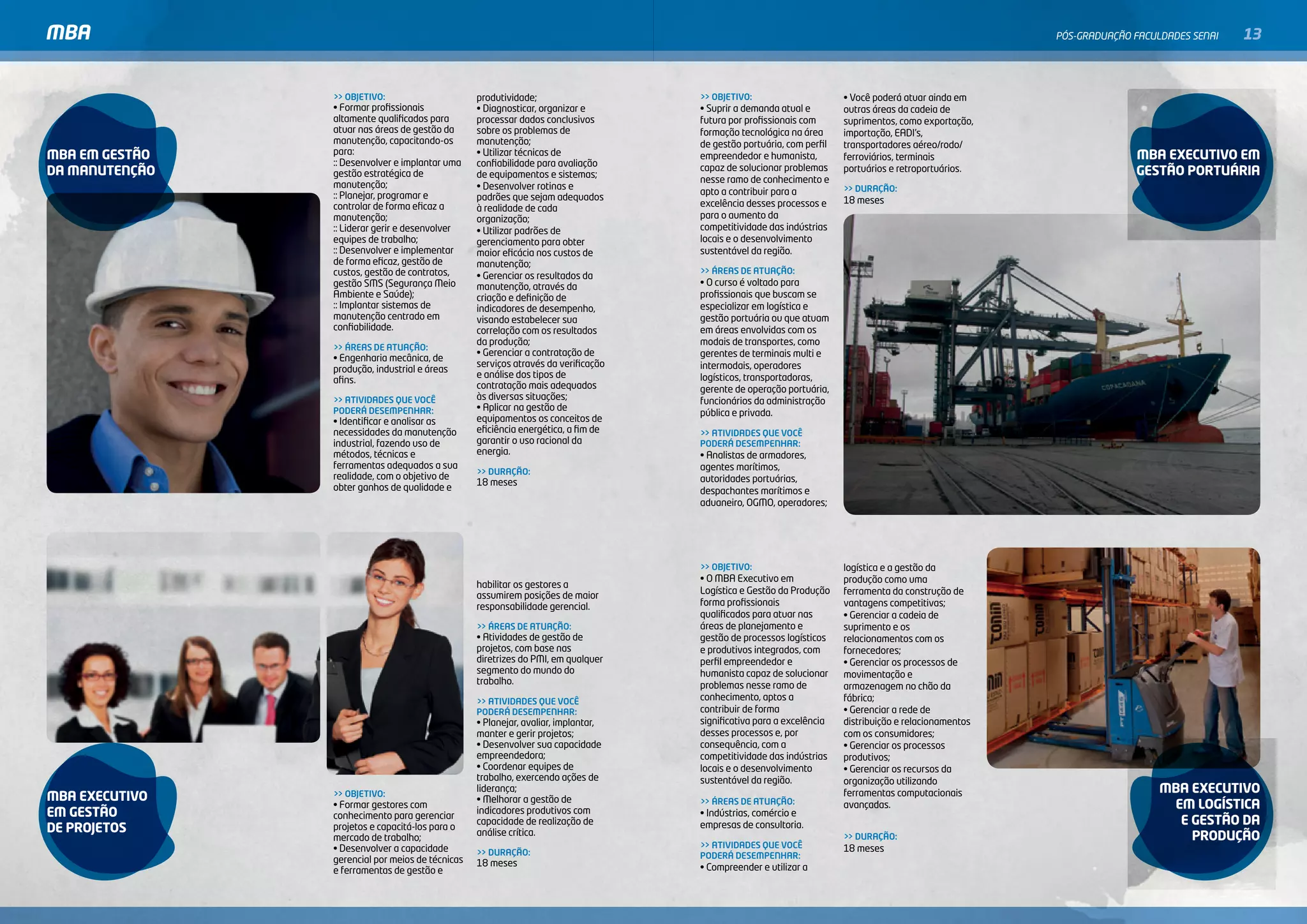 MBA                                                                                                                                                    PóS-GRADuAçãO FACulDADES SENAI   13


                >> OBJETIVO:                      produtividade;                    >> OBJETIVO:                      • Você poderá atuar ainda em
                • Formar profissionais            • Diagnosticar, organizar e       • Suprir a demanda atual e        outras áreas da cadeia de
                altamente qualificados para       processar dados conclusivos       futura por profissionais com      suprimentos, como exportação,
                atuar nas áreas de gestão da      sobre os problemas de             formação tecnológica na área      importação, EADI’s,
                manutenção, capacitando-os        manutenção;                       de gestão portuária, com perfil   transportadores aéreo/rodo/
mBa em GesTÃo   para:                             • Utilizar técnicas de            empreendedor e humanista,                                                        mBa eXecuTiVo em
                                                                                                                      ferroviários, terminais
                :: Desenvolver e implantar uma    confiabilidade para avaliação
da manuTenÇÃo                                                                       capaz de solucionar problemas     portuários e retroportuários.                  GesTÃo porTuÁria
                gestão estratégica de             de equipamentos e sistemas;
                manutenção;                                                         nesse ramo de conhecimento e
                                                  • Desenvolver rotinas e                                             >> DURAÇÃO:
                :: Planejar, programar e                                            apto a contribuir para a
                                                  padrões que sejam adequados                                         18 meses
                controlar de forma eficaz a       à realidade de cada               excelência desses processos e
                manutenção;                       organização;                      para o aumento da
                :: Liderar gerir e desenvolver    • Utilizar padrões de             competitividade das indústrias
                equipes de trabalho;              gerenciamento para obter          locais e o desenvolvimento
                :: Desenvolver e implementar      maior eficácia nos custos de      sustentável da região.
                de forma eficaz, gestão de        manutenção;
                custos, gestão de contratos,                                        >> ÁREAS DE ATUAÇÃO:
                                                  • Gerenciar os resultados da
                gestão SMS (Segurança Meio        manutenção, através da            • O curso é voltado para
                Ambiente e Saúde);                criação e definição de            profissionais que buscam se
                :: Implantar sistemas de          indicadores de desempenho,        especializar em logística e
                manutenção centrado em            visando estabelecer sua           gestão portuária ou que atuam
                confiabilidade.                   correlação com os resultados      em áreas envolvidas com os
                                                  da produção;                      modais de transportes, como
                >> ÁREAS DE ATUAÇÃO:
                                                  • Gerenciar a contratação de      gerentes de terminais multi e
                • Engenharia mecânica, de
                                                  serviços através da verificação   intermodais, operadores
                produção, industrial e áreas
                                                  e análise dos tipos de            logísticos, transportadoras,
                afins.
                                                  contratação mais adequados        gerente de operação portuária,
                >> ATIVIDADES QUE VOCÊ            às diversas situações;            funcionários da administração
                PODERÁ DESEMPENHAR:               • Aplicar na gestão de
                                                                                    pública e privada.
                • Identificar e analisar as       equipamentos os conceitos de
                necessidades da manutenção        eficiência energética, a fim de   >> ATIVIDADES QUE VOCÊ
                industrial, fazendo uso de        garantir o uso racional da        PODERÁ DESEMPENHAR:
                métodos, técnicas e               energia.                          • Analistas de armadores,
                ferramentas adequados a sua                                         agentes marítimos,
                                                  >> DURAÇÃO:
                realidade, com o objetivo de                                        autoridades portuárias,
                                                  18 meses
                obter ganhos de qualidade e                                         despachantes marítimos e
                                                                                    aduaneiro, OGMO, operadores;




                                                                                    >> OBJETIVO:                      logística e a gestão da
                                                                                    • O MBA Executivo em              produção como uma
                                                  habilitar os gestores a
                                                                                    Logística e Gestão da Produção    ferramenta da construção de
                                                  assumirem posições de maior
                                                  responsabilidade gerencial.       forma profissionais               vantagens competitivas;
                                                                                    qualificados para atuar nas       • Gerenciar a cadeia de
                                                  >> ÁREAS DE ATUAÇÃO:              áreas de planejamento e           suprimento e os
                                                  • Atividades de gestão de         gestão de processos logísticos    relacionamentos com os
                                                  projetos, com base nas            e produtivos integrados, com      fornecedores;
                                                  diretrizes do PMI, em qualquer    perfil empreendedor e             • Gerenciar os processos de
                                                  segmento do mundo do              humanista capaz de solucionar     movimentação e
                                                  trabalho.                         problemas nesse ramo de           armazenagem no chão da
                                                  >> ATIVIDADES QUE VOCÊ            conhecimento, aptos a             fábrica;
                                                  PODERÁ DESEMPENHAR:               contribuir de forma               • Gerenciar a rede de
                                                  • Planejar, avaliar, implantar,   significativa para a excelência   distribuição e relacionamentos
                                                  manter e gerir projetos;          desses processos e, por           com os consumidores;
                                                  • Desenvolver sua capacidade      consequência, com a               • Gerenciar os processos
                                                  empreendedora;                    competitividade das indústrias    produtivos;
                                                  • Coordenar equipes de            locais e o desenvolvimento        • Gerenciar os recursos da
                                                  trabalho, exercendo ações de      sustentável da região.            organização utilizando
                                                  liderança;                                                          ferramentas computacionais                          mBa eXecuTiVo
mBa eXecuTiVo   >> OBJETIVO:
                                                  • Melhorar a gestão de
                • Formar gestores com                                               >> ÁREAS DE ATUAÇÃO:              avançadas.                                           em loGÍsTica
em GesTÃo       conhecimento para gerenciar
                                                  indicadores produtivos com        • Indústrias, comércio e
                                                  capacidade de realização de       empresas de consultoria.                                                                e GesTÃo da
de proJeTos     projetos e capacitá-los para o
                                                  análise crítica.
                mercado de trabalho;                                                                                  >> DURAÇÃO:                                             produÇÃo
                • Desenvolver a capacidade                                          >> ATIVIDADES QUE VOCÊ            18 meses
                                                  >> DURAÇÃO:                       PODERÁ DESEMPENHAR:
                gerencial por meios de técnicas   18 meses
                e ferramentas de gestão e                                           • Compreender e utilizar a
 