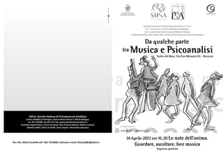 Comune di Riccione
                                                                                            Assessorato alla Cultura




                                                                                                                           Società Italiana di Psicodramma Analitico S.I.P.s.A.
                                                                                                                             (m. C.O.I.R.A.G.), Centro Didattico di Bologna.
                                                                                                                            Con il patrocinio della Scuola COIRAG di Padova
                                                                                                             e dell’Assessorato alla Cultura del Comune di Riccione presenta la Rassegna:


                                                                                                                           Da qualche parte
                                                                                               tra          Musica e Psicoanalisi      Teatro del Mare, Via Don Minzoni 1/A - Riccione




                SIPsA, Società Italiana di Psicodramma Analitico
             Centro Didattico di Bologna, Viale Antonio Silvani 5, 40122 Bologna,
               tel. 051-520788, Fax 051-271145, www.psicodrammaanalitico.it
        Comitato organizzativo: Cinzia Carnevali, Rita Arianna Belpassi, Roberta Savioli,
                                                                                            in collaborazione con
             Stefania Fabbri, Silvia Cicchetti, Sonia Saponi, Alessandro Speranza




                                                                                                      14 Aprile 2013 ore 16,30 Le note dell’anima.
Per info: Silvia Cicchetti cell. 333-7514050, indirizzo e-mail: Silviac2001@alice.it
                                                                                                                   Guardare, ascoltare, fare musica
                                                                                                                                        Ingresso gratuito
 