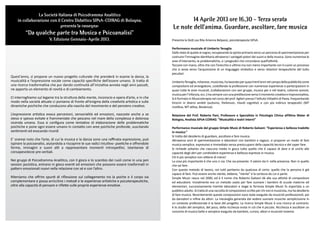 La Società Italiana di Psicodramma Analitico
    in collaborazione con il Centro Didattico SIPsA-COIRAG di Bologna,                                     14 Aprile 2013 ore 16,30 - Terza serata
                            presenta la rassegna:                                                  Le note dell’anima. Guardare, ascoltare, fare musica
          “Da qualche parte tra Musica e Psicoanalisi”
                          V. Edizione Gennaio-Aprile 2013.                                         Presenta la Dott.ssa Rita Arianna Belpassi, psicoterapeuta SIPsA.

                                                                                                   Performance musicale di Umberto Tenaglia
                                                                                                   Dallo stato di quiete al sogno, recuperando la spinta primaria verso un percorso di sperimentazione per
                                                                                                   costruire l’immagine identitaria attraverso i variegati poteri dei suoni e della musica. Sono numerose le
                                                                                                   aree d’intervento, le problematiche, e i pregiudizi che circondano quell’attività.
                                                                                                   Toccare con mano, oltre che con l’orecchio e ultimo ma non meno importante con il cuore un processo
                                                                                                   che si avvia verso l’acquisizione di un linguaggio simbolico e verso relazioni terapeutiche del tutto
                                                                                                   peculiari.
Quest’anno, si propone un nuovo progetto culturale che prenderà in esame la danza, la
musicalità e l’espressione vocale come capacità specifiche dell’essere umano. Si tratta di         Umberto Tenaglia, milanese, musicista, ha lavorato per quasi trent’anni nel campo della pubblicità come
una ricerca trasformativa che pur dando continuità all’iniziativa avviata negli anni passati,      compositore ed arrangiatore, costellando la professione con numerose esperienze e partecipazioni in
ne apporta un elemento di novità e di cambiamento.                                                 quasi tutte le aree musicali, (collaborazioni con vari gruppi, musica per e nel teatro, colonne sonore,
                                                                                                   musica per l’infanzia, ecc.) ma sempre con una predilezione verso il momento creativo e improvvisativo,
Ci interroghiamo sul legame tra la struttura della mente, inconscio e opera d’arte, e in che       Si è formato in Musicoterapia nel corso del prof. Aglieri presso l’Istituto Vittadini di Pavia, frequentando
modo nella società attuale ci poniamo di fronte all’enigma della creatività artistica e sulle      tirocini in diversi ambiti (autismo, Parkinson, ritardi cognitivi) e con più indirizzi terapeutici (MT
dinamiche psichiche che conducono alla nascita del movimento e del pensiero creativo.              ricettiva, MT attiva, Biodanza).

L’espressione artistica evoca percezioni, sensorialità ed emozioni, nascoste anche a se            Relazione del Prof. Roberto Pani, Professore e Specialista in Psicologia Clinica all’Alma Mater di
stessi e spesso evitate e frammentate che pescano nel mare della complessa e dolorosa              Bologna, Analista SIPsA-COIRAG: “Musicalità e teatri interni”
vicenda umana. Essa si configura come tentativo di elaborazione delle problematiche
psichiche e pone ogni essere umano in contatto con aree psichiche profonde, suscitando             Performance musicale del gruppo Simple Music di Roberto Galvani: “Esperienza e bellezza tradotte
sentimenti ed evocando ricordi                                                                     in musica.”
                                                                                                   Si tratta del desiderio di guardare, ascoltare e fare musica.
E’ oramai noto che l’arte, di cui la musica e la danza sono una raffinata espressione, può         Attraverso anni di sperimentazione e laboratori con bambini e ragazzi, si propone un modo di fare
ispirare la psicoanalisi, aiutandola a riscoprire le sue radici intuitivo- poetiche e offrendole   musica semplice, espressivo e immediato senza preoccuparsi della capacità tecnica e del saper fare.
forme, immagini e suoni atti a rappresentare momenti introspettivi, istantanee di                  Si richiede soltanto che ciascuno metta in gioco tutto quello che è capace di dare e di unirlo alle
consapevolezze pre-verbali.                                                                        capacità degli altri per condividere esperienza e bellezza espresse in musica.
                                                                                                   Chi è più semplice non ottiene di meno!
Nei gruppi di Psicodramma Analitico, con il gioco e lo scambio dei ruoli come in una jam           La cosa più importante è che uno ci sia. Che sia presente. Il valore sta li: nella presenza. Non in quello
session jazzistica, entrano in gioco eventi ed emozioni che possono essere trasformati in          che sai fare.
pattern emozionali nuovi nella relazione con sé e con l’altro.                                     Con questo metodo di lavoro, noi tutti partiamo da qualcosa di certo: quello che la persona è già
                                                                                                   capace di fare. Può essere anche niente, ebbene, “niente” è la certezza da cui si parte.
Riteniamo che offrire spunti di riflessione sul collegamento tra la psiche e il corpo sia          Simple Music nasce nel 2000, ed è il nome che Roberto Galvani dà alla sua attività di compositore
complementare e possa arricchire i metodi e le esperienze artistiche e psicoterapeutiche,          ed educatore. Inizialmente era un metodo usato per fare suonare i bambini di scuole materne ed
oltre alla capacità di pensare e riflette sulle proprie esperienze emotive.                        elementari, successivamente tramite laboratori e stage la formula Simple Music fu esportata a un
                                                                                                   pubblico adulto. Si tratta di una raccolta di composizioni scritte per chi non è musicista, ma ha desiderio
                                                                                                   di fare musica. Recentemente queste composizioni sono state eseguite da musicisti professionisti, poi
                                                                                                   da danzatori e infine da attori. La meraviglia generata dal vedere suonare musiche semplicissime in
                                                                                                   un contesto professionale è la base del progetto. La ricerca Simple Music è una ricerca al contrario:
                                                                                                   è lo studio del semplice, del poco, della ricchezza insita in ciò che è piccolo. Ricchezza è ascoltare un
                                                                                                   concerto di musica bella e semplice eseguito da bambini, curiosi, attori e musicisti insieme.
 