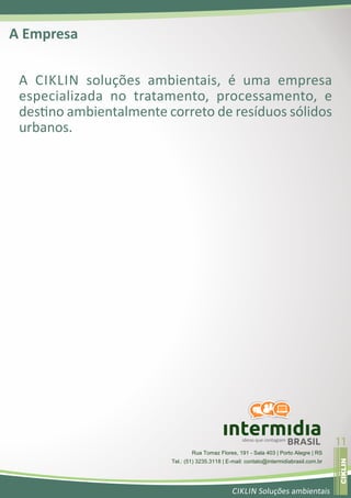 A Empresa

 A CIKLIN soluções ambientais, é uma empresa
 especializada no tratamento, processamento, e
 des no ambientalmente correto de resíduos sólidos
 urbanos.




                                                     ideias que contagiam
                                                                            BRASIL       11
                                                                                          ojerav atsiver




                                 Rua Tomaz Flores, 191 - Sala 403 | Porto Alegre | RS
                                                                                          CIKLIN




                        Tel.: (51) 3235.3118 | E-mail: contato@intermidiabrasil.com.br


                                                CIKLIN Soluções ambientais
 