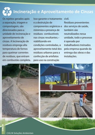 3     Incineração e Aproveitamento de Cinzas
      Os rejeitos gerados após                Isso garante o tratamento civil.
      a separação, triagem e                  e a destruição de          Resíduos provenientes
      compostagem, são                        componentes orgânicos e dos serviços de saúde,
      direcionados para a                     minimiza a presença de     também são
      unidade de incineração e                resíduos combustíveis      neutralizados nessa
      aproveitamento de                       nas cinzas resultantes.    unidade, todo o processo
      cinzas. A Incineração de                viabilizando em            é operado por
      resíduos emprega alta                   condições controladas, o   trabalhadores treinados
      temperatura de fornos                   aproveitamento total dos pela empresa quando da
      para queimar correntes                  resíduos urbanos para a    entrega das obras e das
      de resíduos, que entram                 confecção de artefatos     instalações.
      em combustão completa.                  para uso na construção




  08
revista varejo
  CIKLIN




                 CIKLIN Soluções Ambientais
 