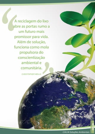 A reciclagem do lixo
abre as portas rumo a
    um futuro mais
 promissor para vida.
  Além de solução,
funciona como mola
    propulsora do
   conscientização
     ambiental e
     comunitária.
    CHRISTOPHER WELLS




                                                     09
                                                      ojerav atsiver
                                                      CIKLIN




                        CIKLIN Soluções Ambientais
 