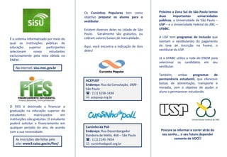 Próximo a Zona Sul de São Paulo temos duas importantes universidades públicas, a Universidade de São Paulo – USP – e a Universidade Federal do ABC – UFABC.A USP tem programas de inclusão que isentam o vestibulando do pagamento da taxa de inscrição na Fuvest, o vestibular da USP. Já a UFABC utiliza a nota do ENEM para selecionar os candidatos em seu vestibular.Também, ambas programas de permanência estudantil, que oferecem bolsas de alimentação, transporte e moradia, com o objetivo de ajudar o aluno a permanecer estudando.Os Cursinhos Populares tem como objetivo preparar os alunos para o vestibular. Existem diversos deles na cidade de São Paulo.  Geralmente são gratuitos, ou cobram valores baixos de mensalidade.Aqui, você encontra a indicação de dois deles!É o sistema informatizado por meio do qual as instituições públicas de educação superior participantes selecionam novos estudantes exclusivamente pela nota obtida no ENEM.Na internet: sisu.mec.gov.brACEPUSPEndereço: Rua da Consolação, 1909 - São Paulo (:  (11) 3258-1436:: acepusp.org.brO FIES é destinado a financiar a graduação na educação superior de estudantes matriculados em instituições não gratuitas. O estudante poderá solicitar o financiamento em qualquer período do ano, de acordo com a sua necessidade.  Cursinho da PoliEndereço: Rua Desembargador Bandeira de Mello, 468 – São Paulo (:  (11) 2145-7654:: cursinhodapoli.org.brProcure se informar e correr atrás do seu sonho... o seu futuro depender somente de VOCÊ!As inscrições são feitas pelo site: www3.caixa.gov.br/fies/
