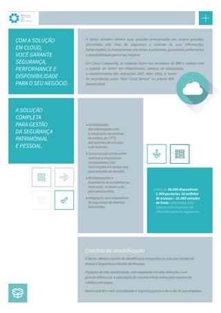 A Senior também oferece suas soluções armazenadas em nuvens privadas,
garantindo alto nível de segurança e controle às suas informações.
Neste modelo, os investimentos são baixos e previsíveis, garantindo performance
e disponibilidade para o seu negócio.
Em Cloud Computing, os sistemas ficam nos servidores da IBM e contam com
o suporte da Senior em infraestrutura, serviços de atualização
e monitoramento das aplicações 24X7. Além disso, a Senior
foi reconhecida como “Best Cloud Service” no prêmio IBM
Beacon 2014.
COM A SOLUÇÃO
EM CLOUD,
VOCÊ GARANTE
SEGURANÇA, 
PERFORMANCE E
DISPONIBILIDADE
PARA O SEU NEGÓCIO.
A SOLUÇÃO
COMPLETA
PARA GESTÃO
DA SEGURANÇA
PATRIMONIAL
E PESSOAL.
IBM Business
Partner Award
2014
Beacon Winner
»»Centralização
das informações com
a integração do controle
de acesso, do CFTV,
dos alarmes de intrusão
e de incêndio.
»»Comunicação online entre
sistemas e dispositivos
controladores com
informações em tempo real
para tomada de decisão.
»»Monitoramento e
tratamento de incidentes na
hora certa, no local certo,
pela pessoa certa.
»»Integração com dispositivos
de segurança de diversos
fabricantes.
»»Mais de 30.000 dispositivos,
1.900 portarias, 60 milhões
de acessos e 31.000 veículos
de frota controlados pelo
software em empresas de
diferentes portes e segmentos.
A Senior oferece crachás de identificação integrados às soluções Gestão de
Acesso e Segurança e Gestão de Pessoas.
Produtos de alta durabilidade, com impressão em alta definição e um
grande diferencial: a solicitação de crachás é feita online pelo sistema de
créditos pré-pagos.
Assim você tem mais comodidade e segurança para o dia a dia de sua empresa.
Crachás de identificação
 