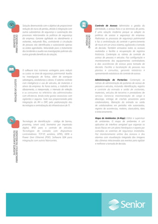 Controle de Acesso: Administra a gestão da
identidade, o acesso físico e os terminais de ponto.
É uma solução moderna porque se adapta às
políticas de acesso e segurança da empresa.
Padroniza os processos de segurança patrimonial
e faz a centralização do controle e gerenciamento
de riscos em um único sistema, agilizando a tomada
de decisão. Também armazena todos os acessos
realizados e facilita a recuperação de registros
históricos. Contempla as rotinas de controle de
acessode pessoas e veículos. Faz configuração e
monitoramento dos equipamentos controladores
e das ocorrências de acesso para tomada de
decisão. Facilita a localização de pessoas nas
plantase consultas, gerando relatórios e
apresentando estatísticas do controle de acesso.
Administração de Portarias: Contempla as
rotinas de administração de portarias de acesso de
pessoas e veículos, incluindo: identificação, registro
e controle da entrada e saída de visitantes,
materiais, veículos de terceiros e prestadores de
serviço. Gerencia movimentação de carga e
descarga, entrega de crachás provisórios para
colaboradores, liberação da entrada ou saída
de colaboradores em períodos não autorizados,
registro de ocorrências, maleiro, claviculário, táxis
e estacionamento.
Mapa de Ambientes (A-Map): Editor e supervisor
de ambientes. O mapa de ambientes é um
aplicativo de interface amigável que organiza os
locais físicos em um plano hierárquico e separa por
camadas os sistemas de segurança instalados.
Faz monitoramento online dos acessos e dos
alarmes com visualização integrada das imagens
das câmeras relacionadas aos eventos para agilizar
e melhorar a tomada de decisão.
Solução desenvolvida com o objetivo de proporcionar
redução de riscos de perdas, devido à integração com
outros subsistemas de segurança e automação dos
processos relacionados às políticas de segurança
da empresa. Garante agilidade no atendimento a
visitantes, reduzindo filas, controlando a circulação
de pessoas não identificadas e autorizando apenas
as visitas agendadas. Velocidade para o tratamento
dos incidentes e auxílio nas investigações policiais são
outros grandes benefícios da solução.
O software traz inúmeras vantagens para reduzir
os custos na área de segurança patrimonial. Auxilia
na investigação de furtos, além de averiguar
sabotagens, vandalismos e danos. O sistema controla
com inteligência o uso de veículos, de materiais e
ativos da empresa. As horas extras, o trabalho em
afastamento, a interjornada, o intervalo da refeição
e os consumos no refeitório são administrados
com eficiência. Ainda evita gastos excessivos com
vigilantes e seguros. Tudo isso proporcionado pela
integração do RH e ERP, pela padronização das
tecnologias e centralização da infraestrutura de TI.
Tecnologia de identificação - código de barras,
proximity, smart card, biometria por impressão
digital, RFID para o controle de veículos.
Tecnologias de conexão com dispositivos
controladores: TCP-IP, wireless, GPRS, IDEN e
Power Over Ethernet (POE). Software SDK para
integração com outros fabricantes.
MÓDULOS
DASOLUÇÃO
BENEFÍCIOS
PARAONEGÓCIOREDUÇÃODECUSTOSSUPORTEAMÚLTIPLOS
FABRICANTESETECNOLOGIAS
 