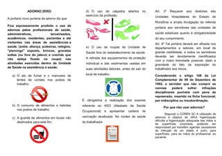 ADORNO ZERO
A portaria novo portaria de adorno diz que:
Fica expressamente proibido o uso de
adornos pelos profissionais de saúde,
administrativos, terceirizados,
acadêmicos, residentes, pacientes e até
visitantes nas áreas de assistências a
saúde. (anéis, aliança, pulseiras, relógios,
"piercings" exposto, brincos, gravatas
soltas (ou fora do jaleco) e crachás que
não esteja fixado na roupa) nas
atividades exercidas dentro da Unidade
de Saúde na assistência à saúde;
a) O ato de fumar e o manuseio de
lentes de contato nos postos de
trabalho;
b) O consumo de alimentos e bebidas
nos postos de trabalho;
c) A guarda de alimentos em locais não
destinados para este fim;
d) O uso de calçados abertos no
exercício da profissão;
e) O uso de roupas da Unidade de
Saúde fora do estabelecimento de saúde.
A retirada dos equipamentos de proteção
individual e das vestimentas usadas em
suas atividades laborais, antes de sair do
local de trabalho.
É obrigatória a realização dos exames
referente ao ASO (Atestado de Saúde
Ocupacional) e apresentar carteira de
vacinação atualizada. No núcleo de saúde
do trabalhador
Art. 2º Requerer aos diretores das
Unidades Hospitalares do Estado de
Rondônia a ampla divulgação da referida
portaria aos servidores das unidades de
saúde estaduais quanto à obrigatoriedade
do seu cumprimento.
Art. 4º Tal portaria deverá ser afixada nos
departamentos e setores, em local de
grande visibilidade, e todos os servidores
deverão ser devidamente cientificados
com a maior brevidade possível, dado a
gravidade do fato da exposição do
trabalhador aos riscos.
Considerando o artigo 168 da Lei
Complementar de 09 de Dezembro de
1992, o servidor que não cumprir as
normas poderá sofrer infrações
disciplinares puníveis com pena de
repreensão, inserido na ficha funcional,
por indisciplina ou insubordinação.
Por que não usar adornos?
Segundo o COREN SC A utilização de
adornos e objetos de difícil higienização
dificulta a higienização adequada das mãos e
de superfícies corpóreas, podendo ser
responsável por transferir agentes causadores
de infecção de um objeto à outro, para
superfícies, para as mãos do profissional, ao
paciente.
 