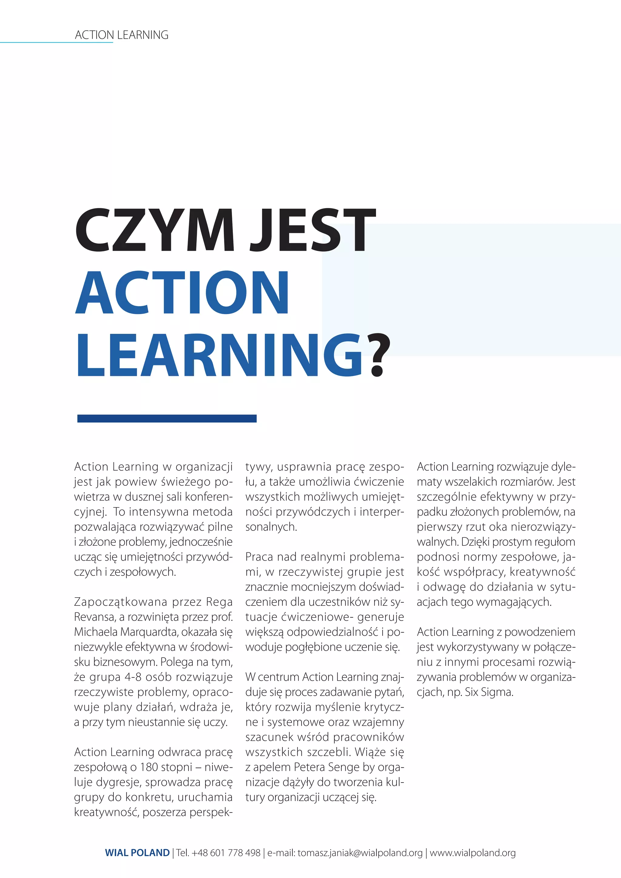 ACTION LEARNING
WIAL POLAND | Tel. +48 601 778 498 | e-mail: tomasz.janiak@wialpoland.org | www.wialpoland.org
CZYM JEST
ACTION
LEARNING?
Action Learning w organizacji
jest jak powiew świeżego po-
wietrza w dusznej sali konferen-
cyjnej. To intensywna metoda
pozwalająca rozwiązywać pilne
i złożone problemy, jednocześnie
ucząc się umiejętności przywód-
czych i zespołowych.
Zapoczątkowana przez Rega
Revansa, a rozwinięta przez prof.
Michaela Marquardta, okazała się
niezwykle efektywna w środowi-
sku biznesowym. Polega na tym,
że grupa 4-8 osób rozwiązuje
rzeczywiste problemy, opraco-
wuje plany działań, wdraża je,
a przy tym nieustannie się uczy.
Action Learning odwraca pracę
zespołową o 180 stopni – niwe-
luje dygresje, sprowadza pracę
grupy do konkretu, uruchamia
kreatywność, poszerza perspek-
tywy, usprawnia pracę zespo-
łu, a także umożliwia ćwiczenie
wszystkich możliwych umiejęt-
ności przywódczych i interper-
sonalnych.
Praca nad realnymi problema-
mi, w rzeczywistej grupie jest
znacznie mocniejszym doświad-
czeniem dla uczestników niż sy-
tuacje ćwiczeniowe- generuje
większą odpowiedzialność i po-
woduje pogłębione uczenie się.
W centrum Action Learning znaj-
duje się proces zadawanie pytań,
który rozwija myślenie krytycz-
ne i systemowe oraz wzajemny
szacunek wśród pracowników
wszystkich szczebli. Wiąże się
z apelem Petera Senge by orga-
nizacje dążyły do tworzenia kul-
tury organizacji uczącej się.
Action Learning rozwiązuje dyle-
maty wszelakich rozmiarów. Jest
szczególnie efektywny w przy-
padku złożonych problemów, na
pierwszy rzut oka nierozwiązy-
walnych. Dzięki prostym regułom
podnosi normy zespołowe, ja-
kość współpracy, kreatywność
i odwagę do działania w sytu-
acjach tego wymagających.
Action Learning z powodzeniem
jest wykorzystywany w połącze-
niu z innymi procesami rozwią-
zywania problemów w organiza-
cjach, np. Six Sigma.
 