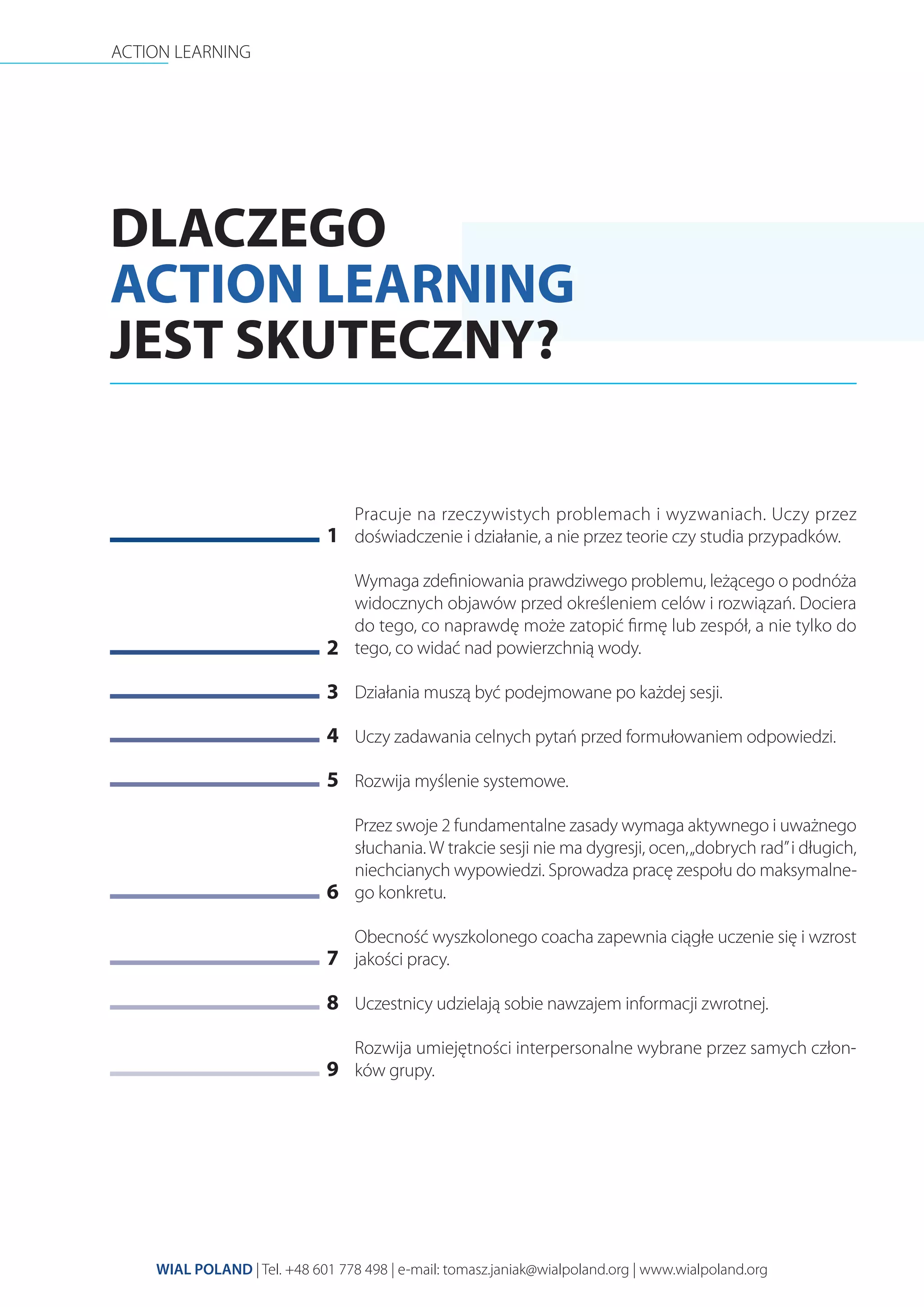 ACTION LEARNING
WIAL POLAND | Tel. +48 601 778 498 | e-mail: tomasz.janiak@wialpoland.org | www.wialpoland.org
DLACZEGO
ACTION LEARNING
JEST SKUTECZNY?
Pracuje na rzeczywistych problemach i wyzwaniach. Uczy przez
doświadczenie i działanie, a nie przez teorie czy studia przypadków.
Wymaga zdeﬁniowania prawdziwego problemu, leżącego o podnóża
widocznych objawów przed określeniem celów i rozwiązań. Dociera
do tego, co naprawdę może zatopić ﬁrmę lub zespół, a nie tylko do
tego, co widać nad powierzchnią wody.
Działania muszą być podejmowane po każdej sesji.
Uczy zadawania celnych pytań przed formułowaniem odpowiedzi.
Rozwija myślenie systemowe.
Przez swoje 2 fundamentalne zasady wymaga aktywnego i uważnego
słuchania. W trakcie sesji nie ma dygresji, ocen,„dobrych rad”i długich,
niechcianych wypowiedzi. Sprowadza pracę zespołu do maksymalne-
go konkretu.
Obecność wyszkolonego coacha zapewnia ciągłe uczenie się i wzrost
jakości pracy.
Uczestnicy udzielają sobie nawzajem informacji zwrotnej.
Rozwija umiejętności interpersonalne wybrane przez samych człon-
ków grupy.
1
2
3
4
5
6
7
8
9
 