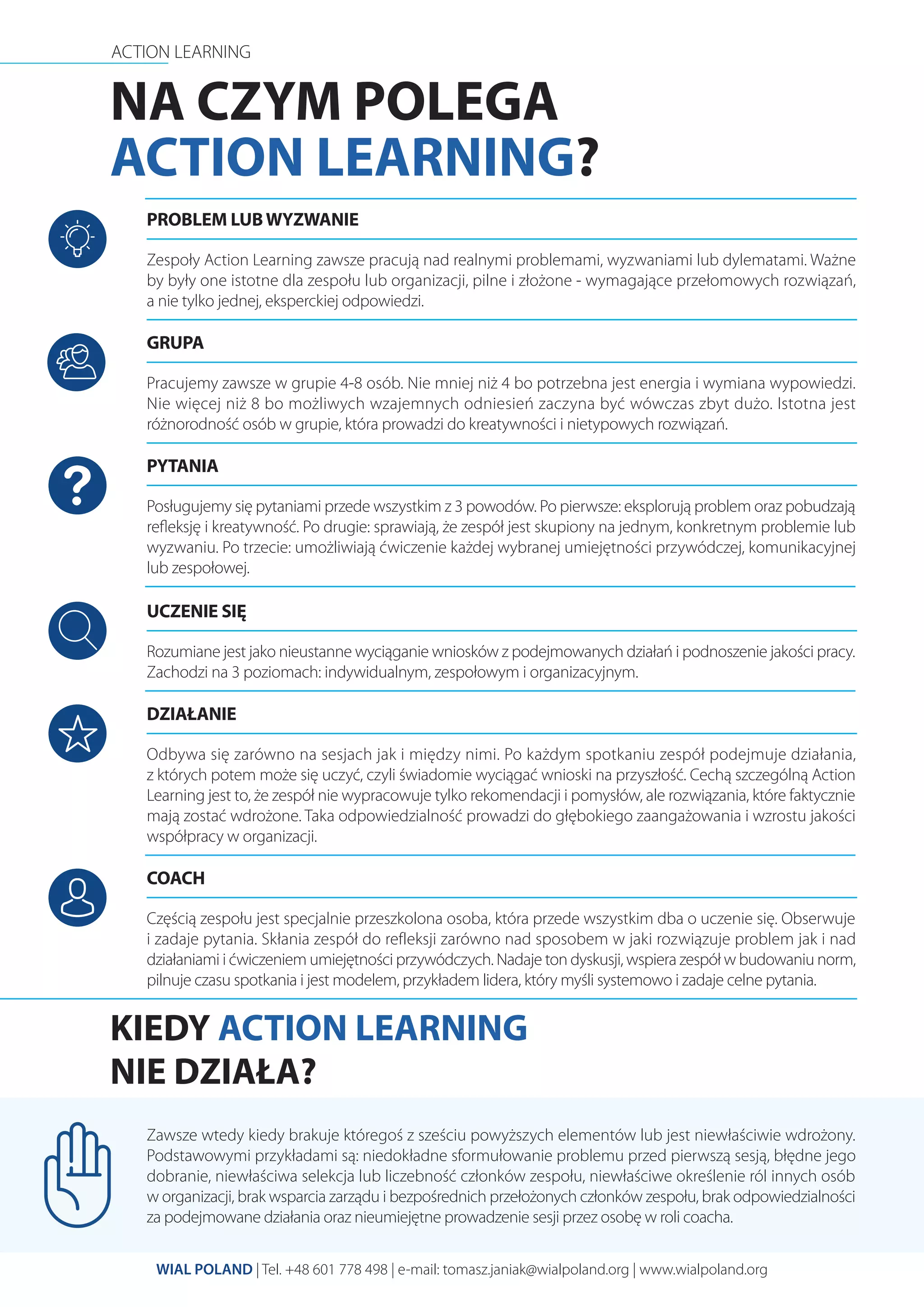 ACTION LEARNING
WIAL POLAND | Tel. +48 601 778 498 | e-mail: tomasz.janiak@wialpoland.org | www.wialpoland.org
NA CZYM POLEGA
ACTION LEARNING?
Zespoły Action Learning zawsze pracują nad realnymi problemami, wyzwaniami lub dylematami. Ważne
by były one istotne dla zespołu lub organizacji, pilne i złożone - wymagające przełomowych rozwiązań,
a nie tylko jednej, eksperckiej odpowiedzi.
Częścią zespołu jest specjalnie przeszkolona osoba, która przede wszystkim dba o uczenie się. Obserwuje
i zadaje pytania. Skłania zespół do refleksji zarówno nad sposobem w jaki rozwiązuje problem jak i nad
działaniami i ćwiczeniem umiejętności przywódczych. Nadaje ton dyskusji, wspiera zespół w budowaniu norm,
pilnuje czasu spotkania i jest modelem, przykładem lidera, który myśli systemowo i zadaje celne pytania.
Zawsze wtedy kiedy brakuje któregoś z sześciu powyższych elementów lub jest niewłaściwie wdrożony.
Podstawowymi przykładami są: niedokładne sformułowanie problemu przed pierwszą sesją, błędne jego
dobranie, niewłaściwa selekcja lub liczebność członków zespołu, niewłaściwe określenie ról innych osób
w organizacji, brak wsparcia zarządu i bezpośrednich przełożonych członków zespołu, brak odpowiedzialności
za podejmowane działania oraz nieumiejętne prowadzenie sesji przez osobę w roli coacha.
Posługujemy się pytaniami przede wszystkim z 3 powodów. Po pierwsze: eksplorują problem oraz pobudzają
reﬂeksję i kreatywność. Po drugie: sprawiają, że zespół jest skupiony na jednym, konkretnym problemie lub
wyzwaniu. Po trzecie: umożliwiają ćwiczenie każdej wybranej umiejętności przywódczej, komunikacyjnej
lub zespołowej.
Rozumiane jest jako nieustanne wyciąganie wniosków z podejmowanych działań i podnoszenie jakości pracy.
Zachodzi na 3 poziomach: indywidualnym, zespołowym i organizacyjnym.
Odbywa się zarówno na sesjach jak i między nimi. Po każdym spotkaniu zespół podejmuje działania,
z których potem może się uczyć, czyli świadomie wyciągać wnioski na przyszłość. Cechą szczególną Action
Learning jest to, że zespół nie wypracowuje tylko rekomendacji i pomysłów, ale rozwiązania, które faktycznie
mają zostać wdrożone. Taka odpowiedzialność prowadzi do głębokiego zaangażowania i wzrostu jakości
współpracy w organizacji.
Pracujemy zawsze w grupie 4-8 osób. Nie mniej niż 4 bo potrzebna jest energia i wymiana wypowiedzi.
Nie więcej niż 8 bo możliwych wzajemnych odniesień zaczyna być wówczas zbyt dużo. Istotna jest
różnorodność osób w grupie, która prowadzi do kreatywności i nietypowych rozwiązań.
PROBLEM LUBWYZWANIE
COACH
PYTANIA
UCZENIE SIĘ
DZIAŁANIE
GRUPA
KIEDY ACTION LEARNING
NIE DZIAŁA?
 