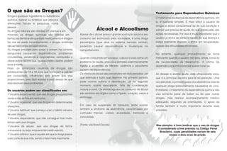 O que são as Drogas?                                                                                                  Tratamento para Dependentes Químicos
Droga é qualquer ingrediente ou substância
                                                                                                                      O tratamento da doença da dependência química, em
química, natural ou sintética que provoca
                                                                                                                      si, é bastante simples. É mais difícil o usuário de
alterações físicas e psíquicas numa
                                                                                                                      drogas e álcool conscientizar-se de sua condição e
pessoa.
As drogas naturais são obtidas em plantas e em
                                                                          Álcool e Alcoolismo                         admitir que precisa de ajuda, do que a execução das
minerais; as drogas químicas são obtidas em                Apesar de o álcool possuir grande aceitação social e seu   ações necessárias. Por isso é muito importante que o
farmácias (lembrando que todo medicamento é droga e        consumo ser estimulado pela sociedade, é uma droga         usuário já tenha se conscientizado de sua doença e
faz mal se usado incorretamente); e drogas sintéticas      psicotrópica (que atua no sistema nervoso central),        esteja realmente disposto a entrar em recuperação,
são as fabricadas em laboratórios.                         podendo causar dependência e mudanças no                   apesar das dificuldades envolvidas.
As drogas circulam pelo corpo e entram na corrente         comportamento.
sanguínea causando dependência, problemas                                                                             No entanto, qualquer procedimento se torna
circulatórios, cerebrais e respiratórios, compulsão e      Quando consumido em excesso, o álcool é visto como um      ineficiente quando o usuário não está, ainda, convicto
vários outros fatores que, iguais a estes citados, podem   problema de saúde, pois essa demasia está inteiramente     da necessidade de tratamento. A vítima da
levar à morte.                                             ligada a acidentes de trânsito, violência e alcoolismo     dependência química precisa querer curar-se.
Hoje, os principais usuários de drogas são
                                                           (quadro de dependência).
adolescentes de 16 a 18 anos que começam a usá-las
                                                           Os efeitos do álcool são percebidos em dois períodos: um   Ao desejar e aceitar ajuda, está ultrapassada essa,
por curiosidade, influências, pelo prazer que elas
                                                           que estimula e outro que deprime. No primeiro período      que é a principal barreira para a recuperação. Uma
proporcionam, pelo fácil acesso e pelo desejo de que
                                                           pode ocorrer euforia e desinibição. Já no segundo          vez atendido, o primeiro passo é a abstinência total de
elas resolvam seus problemas.
                                                           momento ocorre descontrole, falta de coordenação           qualquer droga potencialmente causadora do vício.
Os usuários podem ser classificados em:                    motora e sono. Os efeitos agudos do consumo do álcool      Entretanto, o tratamento da dependência química não
PUsuário experimental: que usa drogas pouquíssimas         são sentidos em órgãos como o fígado, coração, vasos e     visa somente parar de beber ou de usar outras
vezes e não se fixa em nenhuma;                            estômago.                                                  drogas, mas realizar acompanhamento médico
P
Usuário ocasional: que usa drogas em determinadas                                                                     adequado, seguindo as orientações. O apoio da
situações;                                                 Em caso de suspensão do consumo, pode ocorrer              família também é muito importante durante esse
P  Usuário habitual: que começa a ter o hábito rotineiro   também a síndrome da abstinência, caracterizada por        processo.
                                                           confusão mental, visões, ansiedade, tremores e
de usar drogas;
                                                           convulsões.
P
Usuário dependente: que não consegue ficar muito
tempo sem usar drogas;
                                                           (Fonte: site Brasil Escola)                                Mas atenção: é bom lembrar que o uso de drogas
Pde abuso: que usa drogas de forma
  Usuário
                                                                                                                       é considerado crime previsto no Código Penal
compulsiva, ou seja, enquanto tem está usando;
                                                                                                                        Brasileiro, cujas penalidades variam de seis
P
Usuário crônico: que é aquele em que a droga passa                                                                              meses a dois anos de prisão.
a ser parte da sua vida, sendo o fator mais importante.
 