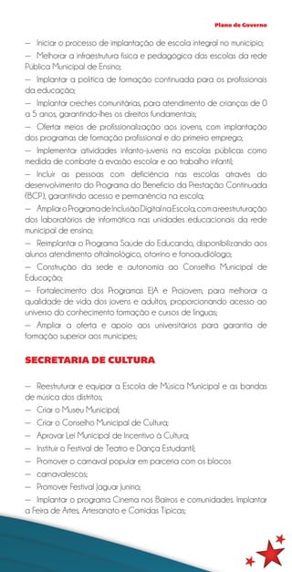 Plano de Governo


—— Iniciar o processo de implantação de escola integral no município;
—— Melhorar a infraestrutura física e pedagógica das escolas da rede
Pública Municipal de Ensino;
—— Implantar a política de formação continuada para os profissionais
da educação;
—— Implantar creches comunitárias, para atendimento de crianças de 0
a 5 anos, garantindo-lhes os direitos fundamentais;
—— Ofertar meios de profissionalização aos jovens, com implantação
dos programas de formação profissional e do primeiro emprego;
—— Implementar atividades infanto-juvenis na escolas públicas como
medida de combate à evasão escolar e ao trabalho infantil;
—— Incluir as pessoas com deficiência nas escolas através do
desenvolvimento do Programa do Benefício da Prestação Continuada
(BCP), garantindo acesso e permanência na escola;
—— Ampliar o Programa de Inclusão Digital na Escola, com a reestruturação
dos laboratórios de informática nas unidades educacionais da rede
municipal de ensino;
—— Reimplantar o Programa Saúde do Educando, disponibilizando aos
alunos atendimento oftalmológico, otorrino e fonoaudiólogo;
—— Construção da sede e autonomia ao Conselho Municipal de
Educação;
—— Fortalecimento dos Programas EJA e Projovem, para melhorar a
qualidade de vida dos jovens e adultos, proporcionando acesso ao
universo do conhecimento formação e cursos de línguas;
—— Ampliar a oferta e apoio aos universitários para garantia de
formação superior aos munícipes;

SECRETARIA DE CULTURA

—— Reestruturar e equipar a Escola de Música Municipal e as bandas
de música dos distritos;
—— Criar o Museu Municipal;
—— Criar o Conselho Municipal de Cultura;
—— Aprovar Lei Municipal de Incentivo à Cultura;
—— Instituir o Festival de Teatro e Dança Estudantil;
—— Promover o carnaval popular em parceria com os blocos
—— carnavalescos;
—— Promover Festival Jaguar Junino;
—— Implantar o programa Cinema nos Bairros e comunidades. Implantar
a Feira de Artes, Artesanato e Comidas Típicas;
 