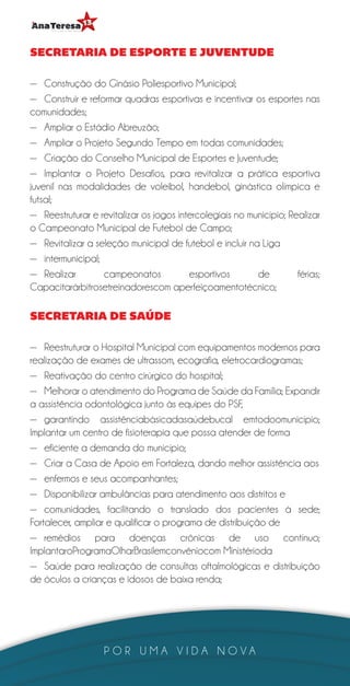 SECRETARIA DE ESPORTE E JUVENTUDE

—— Construção do Ginásio Poliesportivo Municipal;
—— Construir e reformar quadras esportivas e incentivar os esportes nas
comunidades;
—— Ampliar o Estádio Abreuzão;
—— Ampliar o Projeto Segundo Tempo em todas comunidades;
—— Criação do Conselho Municipal de Esportes e Juventude;
—— Implantar o Projeto Desafios, para revitalizar a prática esportiva
juvenil nas modalidades de voleibol, handebol, ginástica olímpica e
futsal;
—— Reestruturar e revitalizar os jogos intercolegiais no município; Realizar
o Campeonato Municipal de Futebol de Campo;
—— Revitalizar a seleção municipal de futebol e incluir na Liga
—— intermunicipal;
—— Realizar        campeonatos            esportivos       de         férias;
Capacitarárbitrosetreinadorescom aperfeiçoamentotécnico;

SECRETARIA DE SAÚDE

—— Reestruturar o Hospital Municipal com equipamentos modernos para
realização de exames de ultrassom, ecografia, eletrocardiogramas;
—— Reativação do centro cirúrgico do hospital;
—— Melhorar o atendimento do Programa de Saúde da Família; Expandir
a assistência odontológica junto às equipes do PSF,
—— garantindo assistênciabásicadasaúdebucal emtodoomunicípio;
Implantar um centro de fisioterapia que possa atender de forma
—— eficiente a demanda do município;
—— Criar a Casa de Apoio em Fortaleza, dando melhor assistência aos
—— enfermos e seus acompanhantes;
—— Disponibilizar ambulâncias para atendimento aos distritos e
—— comunidades, facilitando o translado dos pacientes à sede;
Fortalecer, ampliar e qualificar o programa de distribuição de
—— remédios para doenças crônicas de uso contínuo;
ImplantaroProgramaOlharBrasilemconvêniocom Ministérioda
—— Saúde para realização de consultas oftalmológicas e distribuição
de óculos a crianças e idosos de baixa renda;




                   POR UMA VIDA NOVA
 