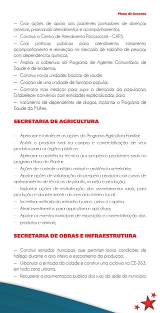 Plano de Governo


—— Criar ações de apoio aos pacientes portadores de doenças
crônicas, priorizando atendimentos e acompanhamentos;
—— Construir o Centro de Atendimento Psicossocial – CAPS;
—— Criar políticas públicas para atendimento, tratamento,
acompanhamento e reinserção no mercado de trabalho de pessoas
com dependências químicas;
—— Ampliar a cobertura do Programa de Agentes Comunitários de
Saúde e de endemias;
—— Construir novas unidades básicas de saúde;
—— Criação de uma unidade de farmácia popular;
—— Contratar mais médicos para suprir a demanda da população;
Estabelecer convênios com entidades especializadas para
—— tratamento de dependentes de drogas; Implantar o Programa de
Saúde da Mulher;

SECRETARIA DE AGRICULTURA

—— Aprimorar e fortalecer as ações do Programa Agricultura Familiar;
—— Assistir o produtor rural na compra e comercialização de seus
produtos para os órgãos públicos;
—— Aprimorar a assistência técnica aos pequenos produtores rurais no
programa Hora de Plantar;
—— Ações de controle sanitário animal e assistência veterinária;
—— Apoiar ações de valorização do pequeno produtor com cursos de
aprimoramento de técnicas de plantio, manejo e produção;
—— Implantar ações de revitalização dos assentamentos rurais, para
produção e abastecimento do mercado interno local;
—— Incentivar melhoria do rebanho bovino, ovino e caprino;
—— Atrair investimentos para aquicultura e apicultura;
—— Apoiar os eventos municipais de exposição e comercialização dos
—— produtos e animais;

SECRETARIA DE OBRAS E INFRAESTRUTURA

—— Construir estradas municipais que permitam boas condições de
tráfego durante o ano inteiro e escoamento da produção;
—— Urbanizar a entrada da cidade e construir uma ciclovia na CE-263,
em toda zona urbana;
—— Recuperar a pavimentação pública das ruas da sede do município;
 