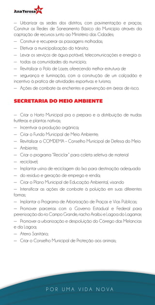 —— Urbanizar as sedes dos distritos, com pavimentação e praças;
Construir as Redes de Saneamento Básico do Município através da
captação de recursos junto ao Ministério das Cidades;
—— Construir e recuperar as passagens molhadas;
—— Efetivar a municipalização do trânsito;
—— Levar os serviços de água potável, telecomunicações e energia a
—— todas as comunidades do município;
—— Revitalizar o Polo de Lazer, oferecendo melhor estrutura de
—— segurança e iluminação, com a construção de um calçadão e
incentivo à pratica de atividades esportivas e turismo;
—— Ações de combate às enchentes e prevenção em áreas de risco.

SECRETARIA DO MEIO AMBIENTE

—— Criar o Horto Municipal pra o preparo e a distribuição de mudas
frutíferas e plantas nativas;
—— Incentivar a produção orgânica;
—— Criar o Fundo Municipal de Meio Ambiente;
—— Revitalizar o COMDEMA – Conselho Municipal de Defesa do Meio
—— Ambiente;
—— Criar o programa “Reciclar” para coleta seletiva de material
—— reciclável;
—— Implantar usina de reciclagem do lixo para destinação adequada
—— do resíduo e geração de emprego e renda;
—— Criar o Plano Municipal de Educação Ambiental, visando
—— Intensificar as ações de combate à poluição em suas diferentes
formas;
—— Implantar o Programa de Arborização de Praças e Vias Públicas;
—— Promover parcerias com o Governo Estadual e Federal para
perenização do rio Campo Grande, riacho Araibú e Lagoa do Lagamar;
—— Promover a urbanização e despoluição do Córrego das Melancias
e da Lagoa;
—— Aterro Sanitário;
—— Criar o Conselho Municipal de Proteção aos animais;




                POR UMA VIDA NOVA
 