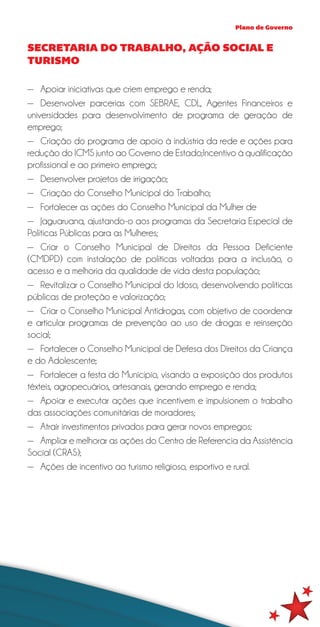 Plano de Governo


SECRETARIA DO TRABALHO, AÇÃO SOCIAL E
TURISMO

—— Apoiar iniciativas que criem emprego e renda;
—— Desenvolver parcerias com SEBRAE, CDL, Agentes Financeiros e
universidades para desenvolvimento de programa de geração de
emprego;
—— Criação do programa de apoio à indústria da rede e ações para
redução do ICMS junto ao Governo de Estado;Incentivo à qualificação
profissional e ao primeiro emprego;
—— Desenvolver projetos de irrigação;
—— Criação do Conselho Municipal do Trabalho;
—— Fortalecer as ações do Conselho Municipal da Mulher de
—— Jaguaruana, ajustando-o aos programas da Secretaria Especial de
Políticas Públicas para as Mulheres;
—— Criar o Conselho Municipal de Direitos da Pessoa Deficiente
(CMDPD) com instalação de políticas voltadas para a inclusão, o
acesso e a melhoria da qualidade de vida desta população;
—— Revitalizar o Conselho Municipal do Idoso, desenvolvendo políticas
públicas de proteção e valorização;
—— Criar o Conselho Municipal Antidrogas, com objetivo de coordenar
e articular programas de prevenção ao uso de drogas e reinserção
social;
—— Fortalecer o Conselho Municipal de Defesa dos Direitos da Criança
e do Adolescente;
—— Fortalecer a festa do Município, visando a exposição dos produtos
têxteis, agropecuários, artesanais, gerando emprego e renda;
—— Apoiar e executar ações que incentivem e impulsionem o trabalho
das associações comunitárias de moradores;
—— Atrair investimentos privados para gerar novos empregos;
—— Ampliar e melhorar as ações do Centro de Referencia da Assistência
Social (CRAS);
—— Ações de incentivo ao turismo religioso, esportivo e rural.
 