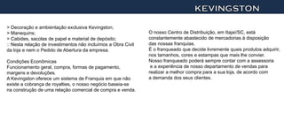 KEVINGSTON

> Decoração e ambientação exclusiva Kevingston;
> Manequins;                                                   O nosso Centro de Distribuição, em Itajaí/SC, está
> Cabides, sacolas de papel e material de depósito;            constantemente abastecido de mercadorias à disposição
:: Nesta relação de investimentos não incluímos a Obra Civil   das nossas franquias.
da loja e nem o Pedido de Abertura da empresa.                 É o franqueado que decide livremente quais produtos adquirir,
                                                               nos tamanhos, cores e estampas que mais lhe convier.
Condições Econômicas                                           Nosso franqueado poderá sempre contar com a assessoria
Funcionamento geral, compra, formas de pagamento,               e a experiência de nosso departamento de vendas para
margens e devoluções.                                          realizar a melhor compra para a sua loja, de acordo com
A Kevingston oferece um sistema de Franquia em que não         a demanda dos seus clientes.
existe a cobrança de royalties, o nosso negócio baseia-se
na construção de uma relação comercial de compra e venda.
 