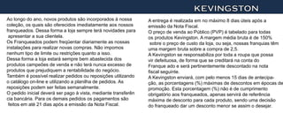 KEVINGSTON
Ao longo do ano, novos produtos são incorporados à nossa        A entrega é realizada em no máximo 8 dias úteis após a
coleção, os quais são oferecidos imediatamente aos nossos       emissão da Nota Fiscal.
franqueados. Dessa forma a loja sempre terá novidades para      O preço de venda ao Público (PVP) é tabelado para todas
 apresentar a sua clientela.                                    os produtos Kevingston. A margem média bruta é de 150%
Os Franqueados podem freqüentar diariamente as nossas            sobre o preço de custo da loja, ou seja, nossas franquias têm
instalações para realizar novas compras. Não impomos            uma margem bruta sobre a compra de 2,5.
nenhum tipo de limite ou restrições quanto a isso.              A Kevingston se responsabiliza por toda a roupa que possa
Dessa forma a loja estará sempre bem abastecida dos             vir defeituosa, de forma que se creditará na conta do
produtos campeões de venda e não terá nunca excesso de          Franque ado e será pertinentemente descontado na nota
produtos que prejudiquem a rentabilidade do negócio.            fiscal seguinte.
Também é possível realizar pedidos ou reposições utilizando     A Kevingston enviará, com pelo menos 15 dias de antecipa-
o catálogo on-line e utilizando a planilha de pedidos. As       ção, as porcentagens (%) máximas de descontos em épocas de
reposições podem ser feitas semanalmente.                       promoção. Esta porcentagem (%) não é de cumprimento
O pedido inicial deverá ser pago à vista, mediante transferên   obrigatório aos franqueados, apenas servirá de referência
cia bancária. Para os demais pedidos os pagamentos são          máxima de desconto para cada produto, sendo uma decisão
 feitos em até 21 dias após a emissão da Nota Fiscal.           do franqueado dar um desconto menor se assim o desejar.
 
