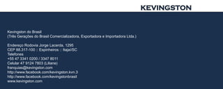 KEVINGSTON


Kevingston do Brasil
(Três Gerações do Brasil Comercializadora, Exportadora e Importadora Ltda.)

Endereço Rodovia Jorge Lacerda, 1295
CEP 88.317-100 :: Espinheiros :: Itajaí/SC
Telefones
+55 47 3341 0200 / 3347 8011
Celular 47 9124 7803 (Liliane)
franquias@kevingston.com
http://www.facebook.com/kevingston.kvn.3
http://www.facebook.com/kevingstonbrasil
www.kevingston.com
 