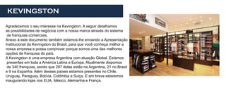 KEVINGSTON

Agradecemos o seu interesse na Kevingston. A seguir detalhamos
as possibilidades de negócios com a nossa marca através do sistema
 de franquias comerciais.
Anexo à este documento também estamos lhe enviando a Apresentação
Institucional da Kevingston do Brasil, para que você conheça melhor a
nossa empresa e possa comprovar porque somos uma das melhores
opções de franquias do país.
A Kevingston é uma empresa Argentina com atuação Global. Estamos
 presentes em toda a América Latina e Europa. Atualmente dispomos
 de 340 franquias, sendo que 297 delas estão na Argentina, 21 no Brasil
e 9 na Espanha. Além desses países estamos presentes no Chile,
Uruguay, Paraguay, Bolívia, Colômbia e Suiça. E em breve estaremos
inaugurando lojas nos EUA, México, Alemanha e França.
 