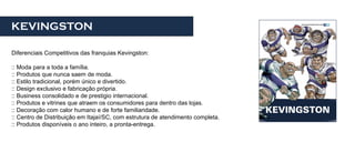 KEVINGSTON

Diferenciais Competitivos das franquias Kevingston:

:: Moda para a toda a família.
:: Produtos que nunca saem de moda.
:: Estilo tradicional, porém único e divertido.
:: Design exclusivo e fabricação própria.
:: Business consolidado e de prestigio internacional.
:: Produtos e vitrines que atraem os consumidores para dentro das lojas.
:: Decoração com calor humano e de forte familiaridade.
:: Centro de Distribuição em Itajaí/SC, com estrutura de atendimento completa.
:: Produtos disponíveis o ano inteiro, a pronta-entrega.
 