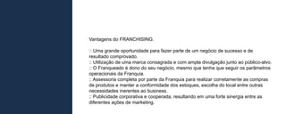 Vantagens do FRANCHISING.

:: Uma grande oportunidade para fazer parte de um negócio de sucesso e de
resultado comprovado.
:: Utilização de uma marca consagrada e com ampla divulgação junto ao público-alvo.
:: O Franqueado é dono do seu negócio, mesmo que tenha que seguir os parâmetros
operacionais da Franquia.
:: Assessoria completa por parte da Franquia para realizar corretamente as compras
de produtos e manter a conformidade dos estoques, escolha do local entre outras
necessidades inerentes ao business.
:: Publicidade corporativa e cooperada, resultando em uma forte sinergia entre as
diferentes ações de marketing.
 