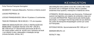 KEVINGSTON
Ficha Técnica Franquias Kevingston                          DECORAÇÃO EXCLUSIVA: Entre R$ 12.000 e R$ 15.000
                                                            de acordo com a metragem do local, altura e paredes
SEGMENTO: Vestuario Masculino, Feminino e Infanto-Juvenil   existentes.Inclui quadros, manequins e material de vitrine.

LOCAIS PRÓPRIOS: 25                                         VITRINISTA: R$ 800 referentes aos Honorarios. Profissional
                                                            quevem da Argentina com objetivo de ambientar a loja com
LOCAIS FRANQUEADOS: 338 em 10 países e 2 continentes.       o conceito KEVINGSTON. Responsável pela distribuiação,
                                                            decoração, e montagem final da loja,antes da sua abertura.
TAXA DE FRANQUIA: R$ 52.500,00 + 11% de impostos            Os custos de transporte ehospedagem correm por conta
                                                            do Franquiado.
OBRA DE ADEQUAÇÃO DO LOCAL E INSTALAÇÃO DO
MOBILIÁRIO: Qualidade Standar entre R$ 1.200,00 e           ESTOQUE INICIAL: Aproximadamente R$ 1.500 por m²
R$ 2.000,00 por m² (Aproximado para locais de 80 m²).
Os custos podem variar de acordo com o tamanho do local     MARGEN BRUTA: 2,5
 e se referem à obra, adequação e instalação da loja
(móveis,fachada, vitrines, etc.)                            ROYALTY: Não
 