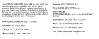 HONORÁRIOS ARQUITETO: Entre U$ 2.500 e U$ 3.000, de a             MANUAL DE OPERAÇÕES: Sim
cordo com o tamanho e localidade (se é loja em rua ou
shopping). Inclui anteprojeto com todas as especificações e       PUBLICIDADE CORPORATIVA: Sim
uma visita na obra para checagem do andamento do trabalho.
Os honorários não incluem custos de transporte, hospedagem        TREINAMENTO
e direção da obra por parte do profissional, o qual deverão ser   DO FRANQUIADO: Sim, uma semana obrigatória por
combinados previamente com o Franquiado.                          contrato.

                                                                  EXPERIENCIA NA ÁREA: Não é necessário.
TAXA DE PUBLICIDADE: 1% sobre as compras.
                                                                  MÉDIA DE FUNCIONÁRIOS: Entre 2 e 8.
TEMPO ROI: De 18 a 24 meses.
                                                                  MEDIDA DO LOCAL: De 80m² a 100m²
DURAÇÃO DO CONTRATO: 4 anos
                                                                  * Os valores podem variar sem prévio aviso.
EXCLUSIVIDADE TERRITÓRIO: Sim
 