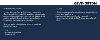 KEVINGSTON
Requisitos para Adesão                                  1.1. Loja

1. Loja, Contrato, Taxa de Franquia e Investimento      :: Exigimos dos nosso franqueados uma localização pre-
Como requisito imprescindível para obter a sua adesão   mium, tanto para loja de
como um franqueado Kevingston é a sua disposição de     rua comercial ou shopping/centro comercial.
crescer profissionalmente e de ser um verdadeiro        :: A metragem mínima é de 80m², sendo aconselhável
incentivador da nossa marca e produtos.                 100m².

Uma vez aceito este requisito, temos os seguintes
pontos para tratar:

:: Loja
:: Contrato de Franquia
:: Investimento
 
