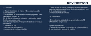 KEVINGSTON
1.2. Contrato                                             :: Direito de uso da marca Kevingston para todos aqueles
                                                          aspectos relacionados de forma direta e inseparável à ven-
:: O contrato inicial é de 4 anos (48 meses), renovados   da de produtos da marca.
automaticamente.                                          :: Primeira fachada/decoração.
:: No momento da assinatura do contrato paga-se a Taxa
de Franquia no valor de                                   1.3. Investimento
R$ 52.500,00 (Cinquenta e dois mil e quinhentos reais).
Incidem sobre esse valor                                  :: O investimento realizado é de aproximadamente R$
mais 11% de impostos. O pagamento da taxa de franquia     2.700,00/m² e compreende:
dá direito a:
:: Validação da loja.                                     > Projeto arquitetônico;
:: Acompanhamento da obra.                                > Fabricação, transporte e montagem de todo o mobiliário
:: Assessoria na montagem da loja.                        da loja, incluindo a fachada de madeira
 