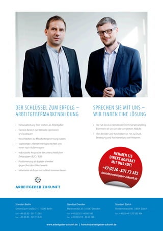 •	 Herausarbeitung ihrer Stärken als Arbeitgeber
•	 Karriere-Bereich der Webseite optimieren	
und ausbauen
•	 Neue Medien zur Mitarbeitergewinnung nutzen
•	 Spannende Unternehmensgeschichten von 	
Innen nach Außen tragen
•	 Individuelle Ansprache der unterschiedlichen 	
Zielgruppen (B2C / B2B)
•	 Positionierung als digitaler Vorreiter 	
gegenüber dem Wettbewerb
•	 Mitarbeiter als Experten zu Wort kommen lassen
•	 Als Full-Service-Dienstleister im Personalmarketing
kümmern wir uns um die kompletten Abläufe.
•	 Von der Idee und Konzeption bis hin zu Druck,
Betreuung und Nachbereitung von Aktionen.
Der Schlüssel zum Erfolg –
Arbeitgebermarkenbildung
Sprechen Sie mit uns –
Wir finden eine Lösung
Nehmen SieDirekt Kontaktmit uns auf!+49(0)30-50173385kontakt@arbeitgeber-zukunft.de
www.arbeitgeber-zukunft.de | kontakt@arbeitgeber-zukunft.de
Standort Zürich
Herdernstrasse 86  |  8004 Zürich
Fon:	+41(0) 44 -520 582 904
Standort Dresden
Marienstraße 20  |  01067 Dresden
Fon:	+49 (0) 351- 40 60 188
Fax:	 +49 (0) 3212 - 40 60 188
Standort Berlin
Simon-Dach-Straße 21  |  10245 Berlin
Fon:	+49 (0) 30 - 501 73 385
Fax:	 +49 (0) 30 - 501 73 528
 
