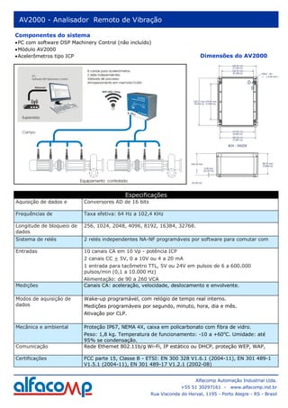 AV2000 - Analisador Remoto de Vibração

Componentes do sistema
• PC com software DSP Machinery Control (não incluído)
• Módulo AV2000
• Acelerômetros tipo ICP                                                     Dimensões do AV2000




                                           Especificações
Aquisição de dados e       Conversores AD de 16 bits

Frequências de             Taxa efetiva: 64 Hz a 102,4 KHz

Longitude de bloqueio de   256, 1024, 2048, 4096, 8192, 16384, 32768.
dados
Sistema de relés           2 relés independentes NA-NF programáveis por software para comutar com

Entradas                   10 canais CA em 10 Vp - potência ICP
                           2 canais CC + 5V, 0 a 10V ou 4 a 20 mA
                           1 entrada para tacômetro TTL, 5V ou 24V em pulsos de 6 a 600.000
                           pulsos/min (0,1 a 10.000 Hz)
                           Alimentação: de 90 a 260 VCA
Medições                   Canais CA: aceleração, velocidade, deslocamento e envolvente.

Modos de aquisição de      Wake-up programável, com relógio de tempo real interno.
dados                      Medições programáveis por segundo, minuto, hora, dia e mês.
                           Ativação por CLP.

Mecânica e ambiental       Proteção IP67, NEMA 4X, caixa em policarbonato com fibra de vidro.
                           Peso: 1,8 kg. Temperatura de funcionamento: -10 a +60oC. Umidade: até
                           95% se condensação.
Comunicação                Rede Ethernet 802.11b/g Wi-Fi, IP estático ou DHCP, proteção WEP, WAP,

Certificações              FCC parte 15, Classe B - ETSI: EN 300 328 V1.6.1 (2004-11), EN 301 489-1
                           V1.5.1 (2004-11), EN 301 489-17 V1.2.1 (2002-08)


                                                                           Alfacomp Automação Industrial Ltda.
                                                                    +55 51 30297161 -     www.alfacomp.ind.br
                                                       Rua Visconde do Herval, 1195 - Porto Alegre - RS - Brasil
 