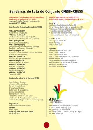11
Organização e revisão das propostas acumuladas
nos Encontros Nacionais CFESS-CRESS
Grupo de Trabalho Agenda Permanente do
Conjunto CFESS-CRESS
Pelos Conselhos Regionais de Serviço Social (CRESS)
CRESS 25ª Região (TO)
Maria Helena Cariaga Silva
CRESS 15ª Região (AM)
Ana Beatriz Souza Cyrino (titular) e Maria
Francenilda Gualberto de Oliveira (suplente)
CRESS 5ª Região (BA)
Heleni Duarte Dantas de Ávila
CRESS 22ª Região (PI)
Jodeylson Islony de Lima Sobrinho (titular) e
Fernanda Costa Ferreira (suplente)
CRESS 9ª Região (SP)
Mauricleia Soares dos Santos (titular) e Matsuel
Martins da Silva (suplente)
CRESS 17ª Região (ES)
Pollyana Tereza Ramos Pazolini
CRESS 8ª Região (DF)
Fernanda Mendes de Oliveira
CRESS 21ª Região (MS)
Franciele Piva Borsato
CRESS 10ª Região (RS)
Agnaldo Engel Knevitz
CRESS 12ª Região (SC)
Samantha Roloff
Pelo Conselho Federal de Serviço Social (CFESS)
Maurílio Castro de Matos
Alessandra Ribeiro de Souza
Daniela Neves de Sousa
Erlenia Sobral do Vale
Esther Luiza de Souza Lemos
Josiane Soares Santos
Sandra Oliveira Teixeira
Tânia Maria Ramos de Godoi Diniz
Ana Cristina de Abreu (assessora especial)
Zenite da Graça Bogea Freitas (assessora especial)
Organização
Comissão de Comunicação CFESS
Revisão
Diogo Adjuto
Projeto gráfico, ilustrações e capa
Rafael Werkema
Bandeiras de Luta do Conjunto CFESS-CRESS
Conselho Federal de Serviço Social (CFESS)
Gestão Tecendo na Luta a Manhã Desejada (2014-2017)
Diretoria
Presidente: Maurílio Castro de Matos (RJ)
Vice-presidente: Esther Luíza de Souza Lemos (PR)
1ª Secretária: Tânia Maria Ramos Godoi Diniz (SP)
2ª Secretária: Daniela Castilho (PA)
1ª Tesoureira: Sandra Teixeira (DF)
2ª Tesoureira: Nazarela Rêgo Guimarães (BA)
Conselho Fiscal
Juliana Iglesias Melim (ES)
Daniela Neves (DF)
Valéria Coelho (AL)
Suplentes
Alessandra Ribeiro de Souza (MG)
Josiane Soares Santos (SE)
Erlenia Sobral do Vale (CE)
Lilian da Silva Gomes Melo (AM) - licenciada
Marlene Merisse (SP)
Raquel Ferreira Crespo de Alvarenga (PB)
Maria Bernadette de Moraes Medeiros (RS)
Solange da Silva Moreira (RJ)
Hirley Ruth NevesSena (MS)
Setor Comercial Sul (SCS), Quadra 2, Bloco C.
Ed. Serra Dourada - Salas 312/318
CEP: 70300-902 - Brasília - DF
Tel.: (61) 3223-1652 | e-mail: cfess@cfess.org.br
Site: www.cfess.org.br
 