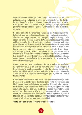 3
Os/as assistentes sociais, pela sua inserção profissional histórica nas
políticas sociais, realizaram a crítica do assistencialismo, do cliente-
lismo e da ausência de mecanismos democráticos de controle social.
Participaram da luta na constituinte, na definição da legislação com-
plementar das políticas de seguridade, com destaque para a assistên-
cia social.
No atual contexto de tendências regressivas da relação capital/tra-
balho, acirrado por políticas neoliberais, os/as assistentes sociais re-
afirmam seu compromisso com a concepção ampliada de seguridade
social, conforme definida na Carta de Maceió (2000) enquanto padrão
público, estatal e laico de proteção social com cobertura universal,
para além do tripé constitucional da previdência social, assistência
social e saúde. Numa perspectiva de articulação entre as diversas po-
líticas, essa concepção aponta também para a direção de um finan-
ciamento progressivo, baseado na tributação das grandes fortunas e
desoneração da classe trabalhadora, com gestão participativa subme-
tida ao controle social democrático. A seguridade social é, portanto,
um campo de luta e de formação de consciências críticas junto aos/às
demais trabalhadores/as.
O documento está estruturado em três eixos: defesa da profissão,
da seguridade social e dos direitos humanos. Com vistas a superar a
fragmentação setorial engendrada à revelia do princípio constitucio-
nal da seguridade social, a sua tematização se faz aqui considerando
a unidade entre os aspectos da concepção, gestão, controle social e
financiamento.
É fundamental reconhecer o Estado e a sociedade como espaços con-
traditórios e apreender essas Bandeiras como fruto das reivindicações
históricas da classe trabalhadora. Na condição de trabalhadores/as as-
salariados/as, os/as assistentes sociais brasileiros/as expressam neste
documento algumas das lutas coletivas da classe trabalhadora. Essas
estratégias e bandeiras só têm sentido quando realizadas conjunta-
mente, retratando a direção ético-política afirmada pelo Serviço Social
brasileiro em sua trajetória recente, e contribuindo para alimentar nos-
sa potencialidade de transformar essa realidade.
Tenha uma boa leitura e levante estas bandeiras!
 