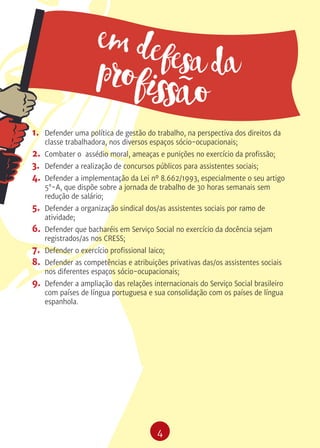 4
1.	 Defender uma política de gestão do trabalho, na perspectiva dos direitos da
classe trabalhadora, nos diversos espaços sócio-ocupacionais;
2.	 Combater o assédio moral, ameaças e punições no exercício da profissão;
3.	 Defender a realização de concursos públicos para assistentes sociais;
4.	 Defender a implementação da Lei nº 8.662/1993, especialmente o seu artigo
5°-A, que dispõe sobre a jornada de trabalho de 30 horas semanais sem
redução de salário;
5.	 Defender a organização sindical dos/as assistentes sociais por ramo de
atividade;
6.	 Defender que bacharéis em Serviço Social no exercício da docência sejam
registrados/as nos CRESS;
7.	 Defender o exercício profissional laico;
8.	 Defender as competências e atribuições privativas das/os assistentes sociais
nos diferentes espaços sócio-ocupacionais;
9.	 Defender a ampliação das relações internacionais do Serviço Social brasileiro
com países de língua portuguesa e sua consolidação com os países de língua
espanhola.
em defesa daprofissão
 