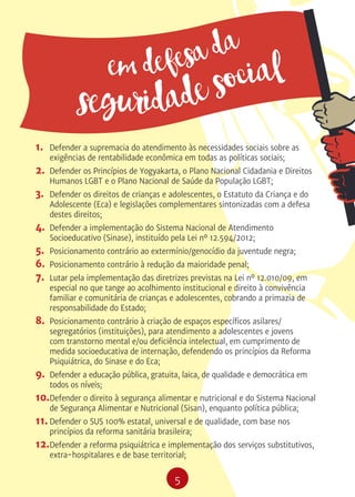 5
em defesa da
seguridade social
1.	 Defender a supremacia do atendimento às necessidades sociais sobre as
exigências de rentabilidade econômica em todas as políticas sociais;
2.	 Defender os Princípios de Yogyakarta, o Plano Nacional Cidadania e Direitos
Humanos LGBT e o Plano Nacional de Saúde da População LGBT;
3.	 Defender os direitos de crianças e adolescentes, o Estatuto da Criança e do
Adolescente (Eca) e legislações complementares sintonizadas com a defesa
destes direitos;
4.	 Defender a implementação do Sistema Nacional de Atendimento
Socioeducativo (Sinase), instituído pela Lei nº 12.594/2012;
5.	 Posicionamento contrário ao extermínio/genocídio da juventude negra;
6.	 Posicionamento contrário à redução da maioridade penal;
7.	 Lutar pela implementação das diretrizes previstas na Lei nº 12.010/09, em
especial no que tange ao acolhimento institucional e direito à convivência
familiar e comunitária de crianças e adolescentes, cobrando a primazia de
responsabilidade do Estado;
8.	 Posicionamento contrário à criação de espaços específicos asilares/
segregatórios (instituições), para atendimento a adolescentes e jovens
com transtorno mental e/ou deficiência intelectual, em cumprimento de
medida socioeducativa de internação, defendendo os princípios da Reforma
Psiquiátrica, do Sinase e do Eca;
9.	 Defender a educação pública, gratuita, laica, de qualidade e democrática em
todos os níveis;
10.	Defender o direito à segurança alimentar e nutricional e do Sistema Nacional
de Segurança Alimentar e Nutricional (Sisan), enquanto política pública;
11.	Defender o SUS 100% estatal, universal e de qualidade, com base nos
princípios da reforma sanitária brasileira;
12.	Defender a reforma psiquiátrica e implementação dos serviços substitutivos,
extra-hospitalares e de base territorial;
 