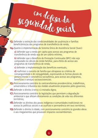 6
em defesa daseguridade social
13.	Defender a extinção das condicionalidades de usuários/as e famílias
beneficiários/as dos programas de transferência de renda;
14.	Quanto à implementação do Sistema Único de Assistência Social (Suas):
a) defender que a renda per capita para acesso aos programas de
transferência de renda seja de um salário mínimo;
b) defender que o Benefício de Prestação Continuada (BPC) não seja
computado no cálculo da renda familiar, para efeito do acesso aos
programas de transferência de renda;
c) defender a implementação dos benefícios eventuais;
d) reafirmar o conceito de família que ultrapasse os critérios de
consanguinidade e de conjugalidade, expressando as formas plurais de
pertencimento e convivência socioafetiva, para acesso aos programas,
benefícios e serviços socioassistenciais.
15.	Posicionamento contrário às contrarreformas previdenciárias, trabalhistas,
universitária e tributária nos moldes atualmente propostos pelos governos;
16.	Defender o direito à terra e à moradia digna;
17.	Posicionamento contrário às legislações que permitem a degradação
ambiental e que afetam diretamente as condições de vida nos diferentes
territórios;
18.	Defender os direitos dos povos indígenas e comunidades tradicionais no
acesso às políticas sociais e ao usufruto e permanência em seus territórios;
19.	Defender o direito à cidade, com posicionamento contrário às grandes obras
e aos megaeventos que provocam impactos socioambientais.
 