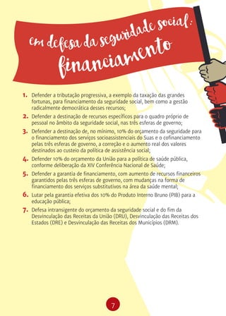 7
1.	 Defender a tributação progressiva, a exemplo da taxação das grandes
fortunas, para financiamento da seguridade social, bem como a gestão
radicalmente democrática desses recursos;
2.	 Defender a destinação de recursos específicos para o quadro próprio de
pessoal no âmbito da seguridade social, nas três esferas de governo;
3.	 Defender a destinação de, no mínimo, 10% do orçamento da seguridade para
o financiamento dos serviços socioassistenciais do Suas e o cofinanciamento
pelas três esferas de governo, a correção e o aumento real dos valores
destinados ao custeio da política de assistência social;
4.	 Defender 10% do orçamento da União para a política de saúde pública,
conforme deliberação da XIV Conferência Nacional de Saúde;
5.	 Defender a garantia de financiamento, com aumento de recursos financeiros
garantidos pelas três esferas de governo, com mudanças na forma de
financiamento dos serviços substitutivos na área da saúde mental;
6.	 Lutar pela garantia efetiva dos 10% do Produto Interno Bruno (PIB) para a
educação pública;
7.	 Defesa intransigente do orçamento da seguridade social e do fim da
Desvinculação das Receitas da União (DRU), Desvinculação das Receitas dos
Estados (DRE) e Desvinculação das Receitas dos Municípios (DRM).
em defesa da seguridade social:
financiamento
 