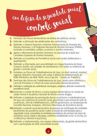 9
1.	 Participar dos fóruns democráticos de defesa das políticas sociais;
2.	 Defender a efetivação das deliberações das conferências.
3.	 Defender o Sistema Nacional e Sistemas Internacionais de Proteção dos
Direitos Humanos, o III Programa Nacional de Direitos Humanos (PNDH),
incluindo os conteúdos vetados, os pactos e acordos existentes;
4.	 Apoiar o Movimento de Direitos Humanos no processo de criação dos
Conselhos Estaduais de Direitos Humanos;
5.	 Defender os Conselhos de Previdência Social com caráter deliberativo e
quadripartite;
6.	 Defender a informação com acessibilidade em Língua Brasileira de Sinais
(Libras) e braille, nas unidades de atendimento e em todas as instâncias de
gestão e controle social;
7.	 Fortalecer os Fóruns de Trabalhadores/as do Suas, no nível nacional, estadual,
regional, distrital e municipal, com vistas à defesa da implementação da
NOB-RH/SUAS e da NOB-SUAS-2012 (Cap.VIII – Gestão do Trabalho);
8.	 Participar dos Fóruns de Trabalhadores/as do Suas, tendo como referência a
Carta de Princípios e o Plano de Lutas construídos democraticamente;
9.	 Defender a realização de conferências municipais, estaduais, distrital e nacional da
previdência social;
10.	Estimular a criação de fóruns e outros espaços democráticos no campo da
saúde mental e da politica nacional de álcool e outras drogas;
11.	Defender a ampliação da participação dos/as usuários/as e trabalhadores/as
do Suas nas instâncias de controle social, garantindo o percentual de 50% de
usuários/as, 25% de trabalhadores/as, 25% de gestores/as, na composição do
Conselho Nacional, Estaduais, Distrital e Municipais de Assistência Social;
12.	Defender o controle social democrático do processo de certificação das entidades
beneficentes de assistência social e sobre a isenção de contribuições para a
seguridade social, concedidas às entidades prestadoras de serviços nas áreas da
assistência social, saúde e educação, conforme estabelecido na Lei 12.101/09, Lei
12.686/2013 e Decreto 8.242/2014);
13.	Defender a implementação, nos espaços educacionais, da gestão democrática
com a participação de toda comunidade escolar.
em defesa da seguridade social:
controle social
 