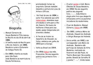 (Recife, 1886 - Rio, 1968)
Biografia
o Manuel Carneiro de
Souza Bandeira Filho nasceu
no Recife no dia 19 de abril de
1886.
o A família muda do Recife para
o Rio de Janeiro, em 1896.
Bandeira cursa o Externato
do Colégio Pedro II.
o Em 1903 a família se muda
para São Paulo
onde Bandeira se matricula na
Escola Politécnica,
pretendendo tornar-se
arquiteto. Estuda também
desenho e pintura no Liceu de
Artes e Ofícios.
o No final do ano de 1904, o
autor fica sabendo que está
tuberculoso, abandona suas
atividades e volta para o Rio
de Janeiro. Em busca de
melhores climas para sua
saúde, passa temporadas em
diversas cidades.
o A fim de se tratar no
Sanatório de Clavadel, na
Suíça, embarca em junho de
1913 para a Europa.
o Volta ao Brasil em 1914;
o Em 1916 falece sua mãe,
Francelina. No ano seguinte
publica seu primeiro livro: A
cinza das horas.
o O autor perde a irmã, Maria
Cândida de Souza Bandeira,
em 1918. No ano seguinte
publica seu segundo
livro, Carnaval. João Ribeiro
elogia este livro que desperta
entusiasmo entre os paulistas
iniciadores do modernismo.
o O pai de Bandeira, Manuel
Carneiro, falece em 1920.
o Em 1921, conhece Mário de
Andrade, Oswald de Andrade
e Sérgio Buarque de Holanda.
o Inicia então, em 1922, a se
corresponder com Mário de
Andrade. Bandeira não
participa da Semana de Arte
Moderna, realizada em
fevereiro em são Paulo, no
Teatro Municipal. Na ocasião,
porém, Ronald de Carvalho lê
o poema "Os Sapos”. Ainda nesse
 