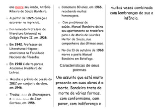 ano morre seu irmão, Antônio
Ribeiro de Souza Bandeira.
o A partir de 1925 começa a
escrever na imprensa.
o Foi nomeado Professor de
literatura Universal no
Colégio Pedro II, em 1938.
o Em 1942, Professor de
Literaturas Hispano-
americanas na Faculdade
Nacional de Filosofia.
o Em 1940 é eleito para a
Academia Brasileira de
Letras.
o Recebe o prêmio de poesia do
IBEC por conjunto de obra,
em 1946.
o Traduz Macbeth, de Shakespeare,
e La Machine Infernale, de Jean
Cocteau, em 1956.
o Comemora 80 anos, em 1966,
recebendo muitas
homenagens.
o Com problemas de
saúde, Manuel Bandeira deixa
seu apartamento se transfere
para o de Maria de Lourdes
Heitor de Souza, sua
companheira dos últimos anos.
o No dia 13 de outubro de 1968
morre o poeta Manuel
Bandeira em Botafogo.
Características de seus
poemas
Um assunto que está muito
presente em suas obras é a
morte. Bandeira trata da
morte de várias formas,
com conformismo, com
pavor, com indiferença e
muitas vezes combinada
com lembranças de sua a
infância.
 