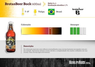 BrotasBeerBock 600ml EstiloBock
Graduaçãoalcoólica 6,7%
7-8º Tulipa Brasil
Coloração Amargor
Descrição
De coloração marrom com reflexos avermelhados uma cerveja bastante encorpada com aro-
ma tostado. Apresenta intenso aroma devido a complexidade dos maltes utilizados em sua
receita. Uma cerveja típica de inverno.
 