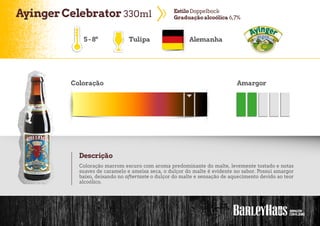 AyingerCelebrator 330ml EstiloDoppelbock
Graduação alcoólica 6,7%
5-8º Tulipa Alemanha
Coloração Amargor
Descrição
Coloração marrom escuro com aroma predominante do malte, levemente tostado e notas
suaves de caramelo e ameixa seca, o dulçor do malte é evidente no sabor. Possui amargor
baixo, deixando no aftertaste o dulçor do malte e sensação de aquecimento devido ao teor
alcoólico.
 