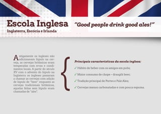 Antigamente os ingleses não
adicionavam lúpulo na cer-
veja, as cervejas britânicas eram
temperadas com ervas e condi-
mentos locais. A partir do século
XV com o advento do lúpulo na
Inglaterra os ingleses passaram
a chamar as cervejas com adição
de lúpulo de “beer” enquanto as
cervejas tradicionais britânicas,
aquelas feitas sem lúpulo eram
chamadas de “ales”.
Principais características da escola inglesa:
✓ Hábito de beber com os amigos em pubs;
✓ Maior consumo de chope – draugth beer;
✓ Tradição principal de Portes e Pale Ales;
✓ Cervejas menos carbonatadas e com pouca espuma.
{
 