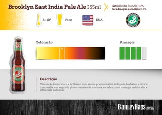 BrooklynEastIndia PaleAle 355ml EstiloIndia PaleAle - IPA
Graduação alcoólica 6,8%
Pint EUA
Coloração Amargor
Descrição
Coloração âmbar claro e brilhante com aroma predominante do lúpulo herbáceo e cítrico
com malte em segundo plano remetendo o aroma ao sabor, com amargor médio alto e
aftertaste do lúpulo.
8-10º
 