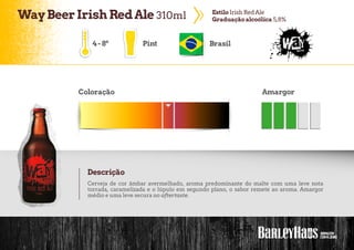 WayBeerIrishRedAle 310ml EstiloIrish RedAle
Graduação alcoólica 5,8%
Pint Brasil
Coloração Amargor
Descrição
Cerveja de cor âmbar avermelhado, aroma predominante do malte com uma leve nota
torrada, caramelizada e o lúpulo em segundo plano, o sabor remete ao aroma. Amargor
médio e uma leve secura no aftertaste.
4-8º
 
