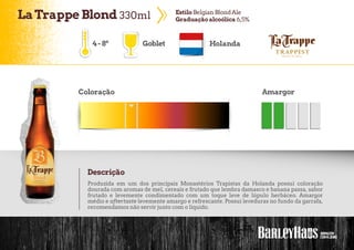 LaTrappe Blond 330ml EstiloBelgian BlondAle
Graduaçãoalcoólica 6,5%
4-8º Goblet Holanda
Coloração Amargor
Descrição
Produzida em um dos principais Monastérios Trapistas da Holanda possui coloração
dourada com aromas de mel, cereais e frutado que lembra damasco e banana passa, sabor
frutado e levemente condimentado com um toque leve de lúpulo herbáceo. Amargor
médio e aftertaste levemente amargo e refrescante. Possui leveduras no fundo da garrafa,
recomendamos não servir junto com o líquido.
 