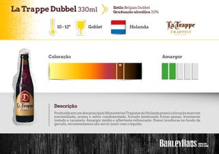 LaTrappe Dubbel 330ml EstiloBelgian Dubbel
Graduaçãoalcoólica 7,0%
10-12º Goblet Holanda
Coloração Amargor
Descrição
ProduzidaemumdosprincipaisMonastériosTrapistasdaHolandapossuicoloraçãomarrom
avermelhado, aroma e sabor condimentado, frutado lembrando frutas passas, levemente
tostado e caramelo. Amargor médio e aftertaste refrescante. Possui leveduras no fundo da
garrafa, recomendamos não servir junto com o líquido.
 
