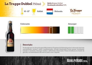 LaTrappe Dubbel 750ml EstiloBelgian Dubbel
Graduaçãoalcoólica 7,0%
Goblet Holanda
Coloração Amargor
Descrição
10-12º
ProduzidaemumdosprincipaisMonastériosTrapistasdaHolandapossuicoloraçãomarrom
avermelhado, aroma e sabor condimentado, frutado lembrando frutas passas, levemente
tostado e caramelo. Amargor médio e aftertaste refrescante. Possui leveduras no fundo da
garrafa, recomendamos não servir junto com o líquido.
 